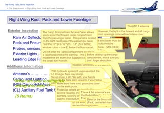 The Boeing 737 Exterior Inspection
   The Walk-Around  Right Wing Root, Pack and Lower Fuselage




     Right Wing Root, Pack and Lower Fuselage
                                                                                                                 The ATC 2 antenna
   Exterior Inspection    The Cargo Compartment Access Panel allows          However, the light in the forward and aft cargo
                          you to enter the forward cargo compartment         door openings come without a lens cover.
         Ram Air Deflectorfrom the passenger cabin. This panel isExtended
                            Door …………………..… located
                                                         A missing or cracked lens cover must be
                          on the right hand side of the passenger cabin
         Pack and Pneumatic the 10th (737-6/700) – ………... Secured must be
                          near Access Doors 13replaced or the light bulb
                                                         th (737-8/900)

                          window cutout – row E, below removed,carpet.
                                                          the floor as shown here. (MEL 33.04)
         Probes, sensors, ports, vents and drains …….. Check
                          Do not enter the cargo compartment in case of
         Exterior Lights …………………………………… is Connectionthe cargo
                          a (spurious) smoke/fire warning. The panel Check This connection
                                                        Ground Pneumatic
                                                                    Before closing-up
                                                        Pneumatic Manifold Duct).
                                                                                       (into right
                                                                    compartment, make sure you
                          installed for the event that luggage is blocking
         Leading Edge Flapscargo door handle. is located ondon’tright-hand side of the
                          the  ……………………………. Check him…               the
                                                                          forget about
                                                                 airplane because the ground engineer isTank Vent Inlet
                                                                                    (400) Auxiliary Fuel
                                                                 headset-connected on the same side.
  Additional Information
                                With hydraulic system B unpressurized, the
         Antenna’s …………………………………………Check
                                LE Krueger flaps may droop.
                                Never grasp a LE Flap with your hands,
         Cargo Hold Lighting…………………..……Check Lens
         “What are you looking for
                                because the flaps slam upwards if your fellow
                                pilot on the sure there is no protective cover !
                                      Make flight deck pressurizes system B
         (NG) Cargo Hold Access Panel…………………………
          along this side ?”          on the static ports.
         (CL) Auxiliary Fuel Tank Vent………………………….. inletarefree of FOD,
                                      Protective covers are installed for the
                                                            Make also sure
                                                              These 4 flat antenna’s
                                                                                       is
                                      several reasons, including maintenance, Landing Light
                                                            including clothing stowed away by
                                                                 (NG) Retractable
            (5 items)                 painting, washing or ground personnel Air 1 and summer day. (into the
                                                     Ground the Radiothe inleton a hot 2
                                                             to protect Altimeter Connection (Pack)
                                                              Pre-conditioned Antenna VHF
                                      against insects duringTransmitter of the Groundconnection is located
                                                               a stopover.and Receiver Pneumatic
                                                     Main Distribution Manifold). The COMM 2 Connection
                                                                    Detail       (CL)
                                                     on the left-hand sideon the (NG) COMM 3 the airport’s
                                                                    (Pack) of the left-hand since
                                                                                  airplane, side
                                                     air-conditioning system is integrated into the jetway.
 
