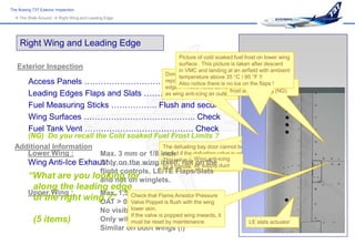 The Boeing 737 Exterior Inspection
   The Walk-Around  Right Wing and Leading Edge




     Right Wing and Leading Edge
                                             Picture of cold soaked fuel frost on lower wing
                                             surface. This picture is taken after descent
   Exterior Inspection                       in VMC and landing at an airfield with ambient
                                       Don’t call maintenance to
                                             temperature above 35 °C / 95 °F !!
      Access Panels ………………………………… notice there is no ice on the flaps ! fuel
                                             Also Latched Defined cold-soaked
                                       report holes in the leading
                                       edge ! These holes serve
      Leading Edges Flaps and Slats ………………. Check frost area painting (NG)
                                       as wing anti-icing air outlet !

         Fuel Measuring Sticks …………….. Flush and secure
         Wing Surfaces ………………………………….. Check
         Fuel Tank Vent …………………………………. Check
     (NG) Do you recall the Cold soaked Fuel Frost Limits ?
  Additional Information                    The defueling bay door cannot be
     Lower Wing :        Max. 3 mm or 1/8 inch if the defueling valve is open.
                                            closed
                                            This valve is Wing anti-icing
     Wing Anti-Ice Exhaust ………………………………….duct             manually operated
                         Only on the wing itself, not(shown here).
                                                          on the
                                            by a handle air supply
                         flight controls, LE/TE Flaps/Slats
     “What are you looking forwinglets.
                         and not on
            along the leading edge
         Upper Wing :       Max. 1,5 mm or 1/16 inch Pressure
            of the right wing ?” > 0°C or Poppet is flush with the wing
                            OAT
                                     Check that Flame Arrestor
                                     Valve 32°F
                                                   lower skin.
                                          No visible moisture
                                                   If the valve is popped wing inwards, it
            (5 items)                     Only within thereset by maintenance.
                                                   must be painted area                      LE slats actuator
                                          Similar on both wings (!)
 