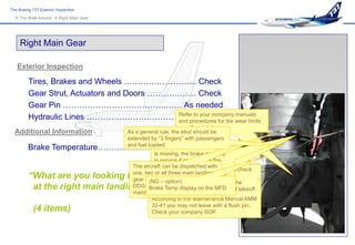 The Boeing 737 Exterior Inspection
   The Walk-Around  Right Main Gear




     Right Main Gear

   Exterior Inspection

         Tires, Brakes and Wheels ……………………... Check
         Gear Strut, Actuators and Doors ……………… Check
         Gear Pin ………………………………..…… As needed
         Hydraulic Lines …………………………………. Secure tire wear limits
                                             Refer to your company manuals
                                             and procedures for
                                                              or call maintenance.
  Additional Information                As a general rule, the strut should be
                                        extended by “3 fingers” with passengers
         Brake Temperature……………………………………….
                                        and fuel loaded. brake wear indicator pin
                                                    If one
                                                   is missing, the brake can stay
                                                   in service if operation of the
                                          The aircraft can be pin is satisfactory.
                                                   remaining dispatched with
                                                  Parking brakes must set in order to check
         “What are you looking for        one, two If aall three main landing
                                                    or pin is broken, just consider
                                                  the brake wear indicator pins.
                                          gear doorsmissing… Refer to the
                                                   it – option)
                                                 (NG missing. both brake pins flush, the
                                                  With one or
          at the right main landing gear ?”
                                          DDG-CDL forTemppenalties and MFD
                                                 Brake fuel display on the rejected takeoff.
                                                  brakes can still handle one
                                          maintenance actions.
                                                  According to the Maintenance Manual AMM
                                                  32-41 you may not leave with a flush pin.
            (4 items)                             Check your company SOP.
 