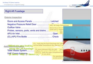 The Boeing 737 Exterior Inspection
   The Walk-Around  Right Aft Fuselage




     Right Aft Fuselage

   Exterior Inspection

         Doors and Access Panels …………….……… Latched
         Negative Pressure Relief Door ………..……… Closed Compartment
                                                    (NG) Aft Cargo
         Outflow Valve …………………………….……… Check        Behind this bulkhead is the toilet
                                                                  Antenna VHF
                                                    waste tank and the compressor.
         Probes, sensors, ports, vents and drains …….. Check (CL) COMM 3
         APU Air Inlet ……………………………………… Open (NG) COMM 2
         (CL) APU Fire Bottle …………………...…..…… Check


                                           (CL) Verify that the Squib Discharge disc (yellow)

  Additional Information looking
     “What are you                for      and the Bottle Overpressure disc (red) are in place

            along the aft fuselage ?” recent delivered (NG) the main service panel is located on
                                    On                        The water
         Toilet Waste System…………………………………..right side (NG) – left side (CL) of
                                 outflow valve comes with “teeth” to
                                                              the
                                            Verify the cargo compartment entry picture is (NG).
          (6   Comm NG) (7 items reduce aerodynamic noise. the airplane. This
         VHF items -Antenna…………………………………..toilet service panel is located on
                                 CL) for any dents… The
                                                                          the opposite side, with an extra toilet
                                                                          access panel in the front (CL).
 