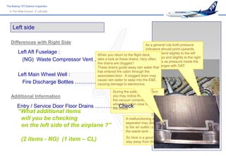 The Boeing 737 Exterior Inspection
   The Walk-Around  Left side




     Left side

   Differences with Right Side                                               As a general rule both pressure
                                                                             indicators should point upwards.
         Left Aft Fuselage :                 When you return to the flight deck, may tend slightly to the left
                                                                             They
                                                                             on cold days and slightly to the right
          (NG) Waste Compressor Vent        …………. Check Very often,days as pressure inside the
                                             take a look at these drains.
                                                                             on hot
                                             the drains are clogged !
                                                                             bottles changes with OAT.
                                             These drains guide away rain water that
                                              has entered the cabin through the
         Left Main Wheel Well :      associated door. A clogged drain may
          Fire Discharge Bottles ………………...…. Check into the E&E,
                                     cause rain water to seep
                                     causing damage to electronics.

                                               During the exterior inspection
   Additional Information                      you may notice the sound of
                                               the vacuum compressor
        Entry / Service Door Floor Drains   …………. toilets.cabin crew flushes
                                               when the
                                               the
                                                   Check
         “What additional items
          will you be checking                                   A malfunctioning air/waste
                                                                 separator may direct waste
          on the left side of the airplane ?”                    to the air outlet i.s.o. towards
                                                                 the waste tank…

            (2 items - NG) (1 item – CL)                         So here is a good advice :
                                                                 stay away from this hole !
 
