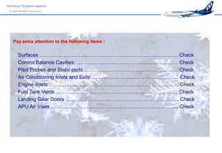 The Boeing 737 Exterior Inspection
   Cold Weather Operations




     Pay extra attention to the following items :


         Surfaces ……………………………………………………………………… Check
         Control Balance Cavities …………………………………………………… Check
         Pitot Probes and Static ports ………………………………………………. Check
         Air Conditioning Inlets and Exits …………………………………………… Check
         Engine Inlets …………………………………………………………………. Check
         Fuel Tank Vents ……………………………………………………………... Check
         Landing Gear Doors ……………………………………………………….... Check
         APU Air Inlets ………………………………………………………………... Check
 