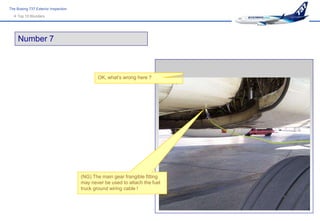 The Boeing 737 Exterior Inspection
   Top 10 Blunders




     Number 7



                                            OK, what’s wrong here ?




                                     (NG) The main gear frangible fitting
                                     may never be used to attach the fuel
                                     truck ground wiring cable !
 