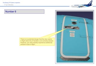The Boeing 737 Exterior Inspection
   Top 10 Blunders




     Number 6




                                     There is no potential danger that the door opens
                                     in flight when the Z-Handle is not correctly stowed.
                                     However, you will probably experience additional
                                     ambient noise in flight…
 