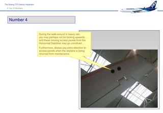 The Boeing 737 Exterior Inspection
   Top 10 Blunders




     Number 4


                                     During the walk-around in heavy rain,
                                     you may perhaps not be looking upwards…
                                     and these missing access panels from the
                                     Horizontal Stabilizer may go unnoticed…
                                     Furthermore, always pay extra attention to
                                     access panels when the airplane is being
                                     returned from maintenance.
 