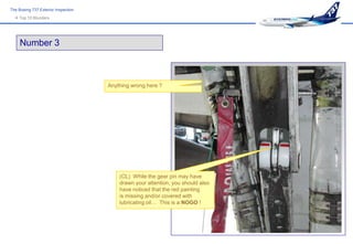 The Boeing 737 Exterior Inspection
   Top 10 Blunders




     Number 3



                                     Anything wrong here ?




                                         (CL) While the gear pin may have
                                         drawn your attention, you should also
                                         have noticed that the red painting
                                         is missing and/or covered with
                                         lubricating oil… This is a NOGO !
 