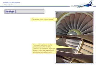 The Boeing 737 Exterior Inspection
   Top 10 Blunders




     Number 2

                                     This engine looks in good shape ?




                                       You caught a bird into the N2
                                       compressor during landing.
                                       This may go unnoticed, especially
                                       during a night time walk-around
                                       without carrying a flash-light…
 