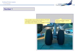 The Boeing 737 Exterior Inspection
   Top 10 Blunders




     Number 1




                                     The (smaller) main wheel of a Boeing 737-500
                                                                                    And our Number 1 winner
                                     mounted on the Boeing 737-400…
                                                                                    today is… ???
                                     So, always take a look to the wheels !
 
