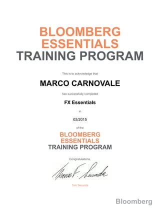BLOOMBERG
ESSENTIALS
TRAINING PROGRAM
This is to acknowledge that
MARCO CARNOVALE
has successfully completed
FX Essentials
in
03/2015
of the
BLOOMBERG
ESSENTIALS
TRAINING PROGRAM
Congratulations,
Tom Secunda
Bloomberg
 