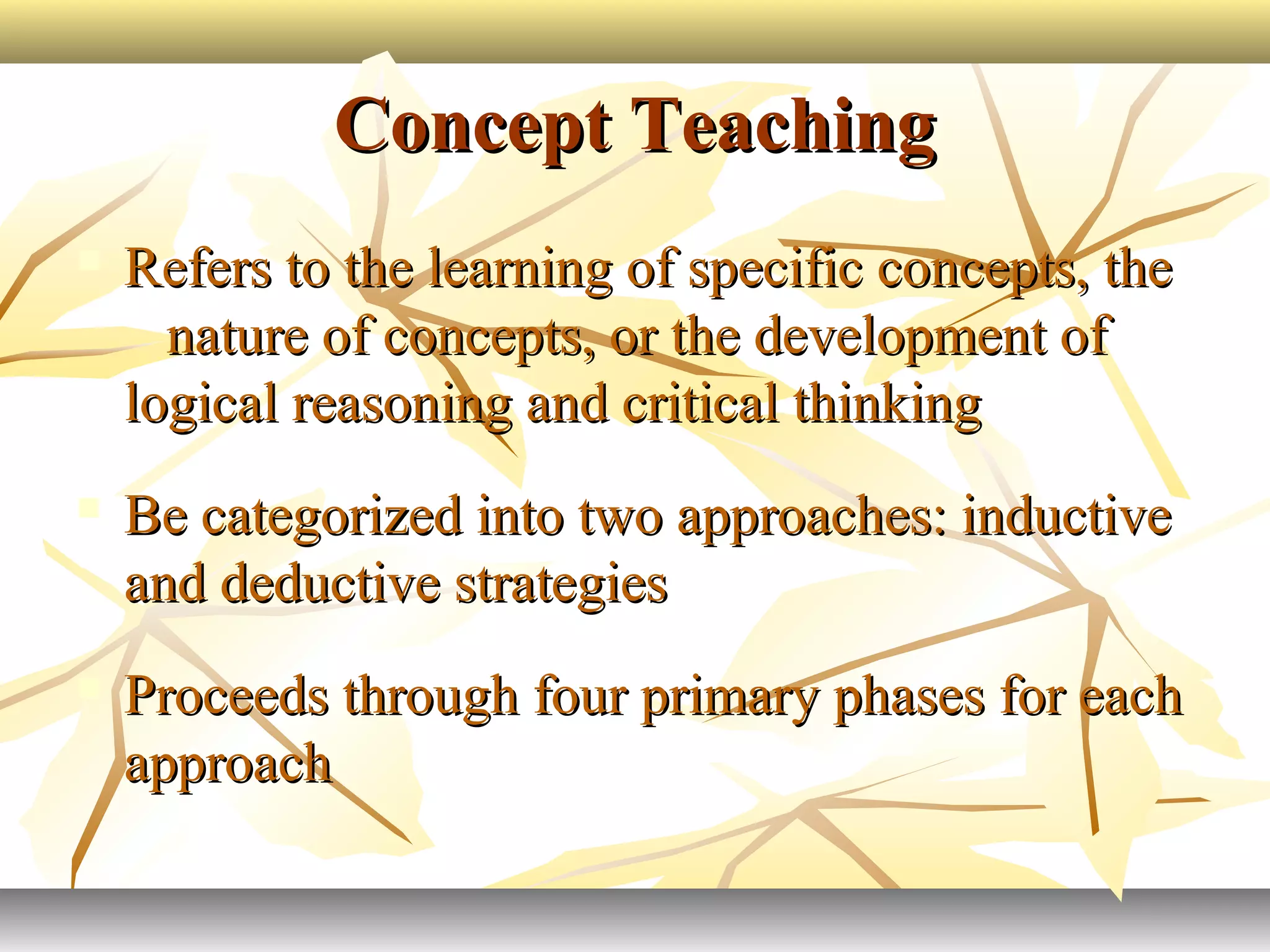 Concept TeachingConcept Teaching
 Refers to the learning of specific concepts, theRefers to the learning of specific concepts, the
nature of concepts, or the development ofnature of concepts, or the development of
logical reasoning and critical thinkinglogical reasoning and critical thinking
 Be categorized into two approaches: inductiveBe categorized into two approaches: inductive
and deductive strategiesand deductive strategies
 Proceeds through four primary phases for eachProceeds through four primary phases for each
approachapproach
 
