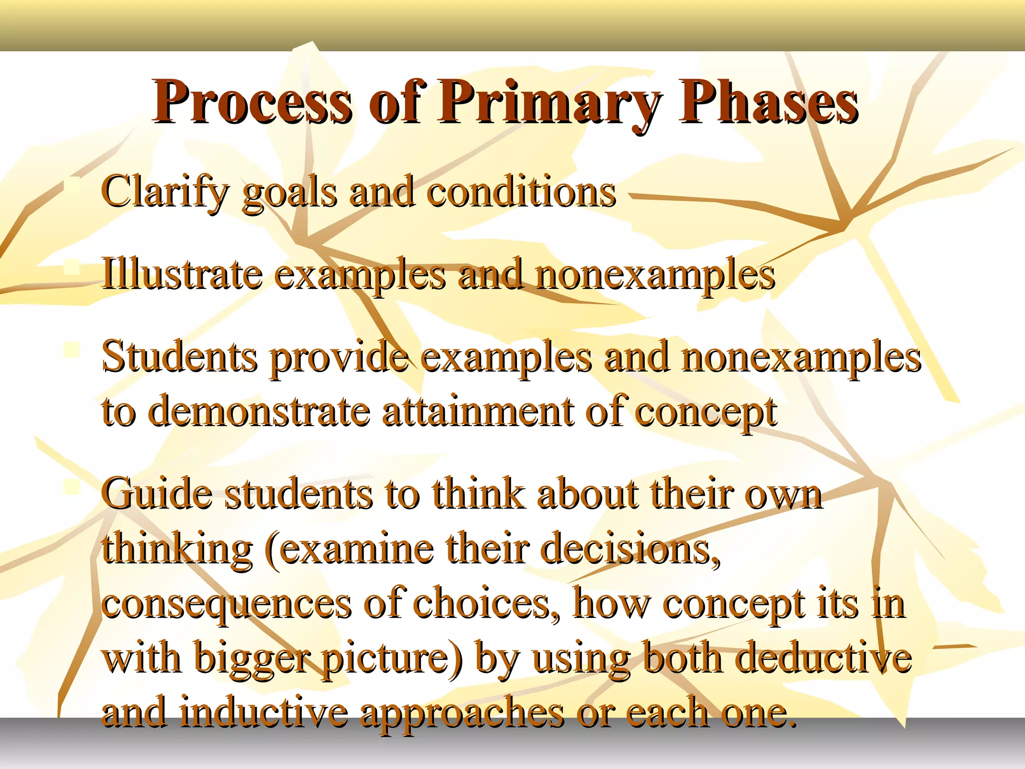 Process of Primary PhasesProcess of Primary Phases
 Clarify goals and conditionsClarify goals and conditions
 Illustrate examples and nonexamplesIllustrate examples and nonexamples
 Students provide examples and nonexamplesStudents provide examples and nonexamples
to demonstrate attainment of conceptto demonstrate attainment of concept
 Guide students to think about their ownGuide students to think about their own
thinking (examine their decisions,thinking (examine their decisions,
consequences of choices, how concept its inconsequences of choices, how concept its in
with bigger picture) by using both deductivewith bigger picture) by using both deductive
and inductive approaches or each one.and inductive approaches or each one.
 