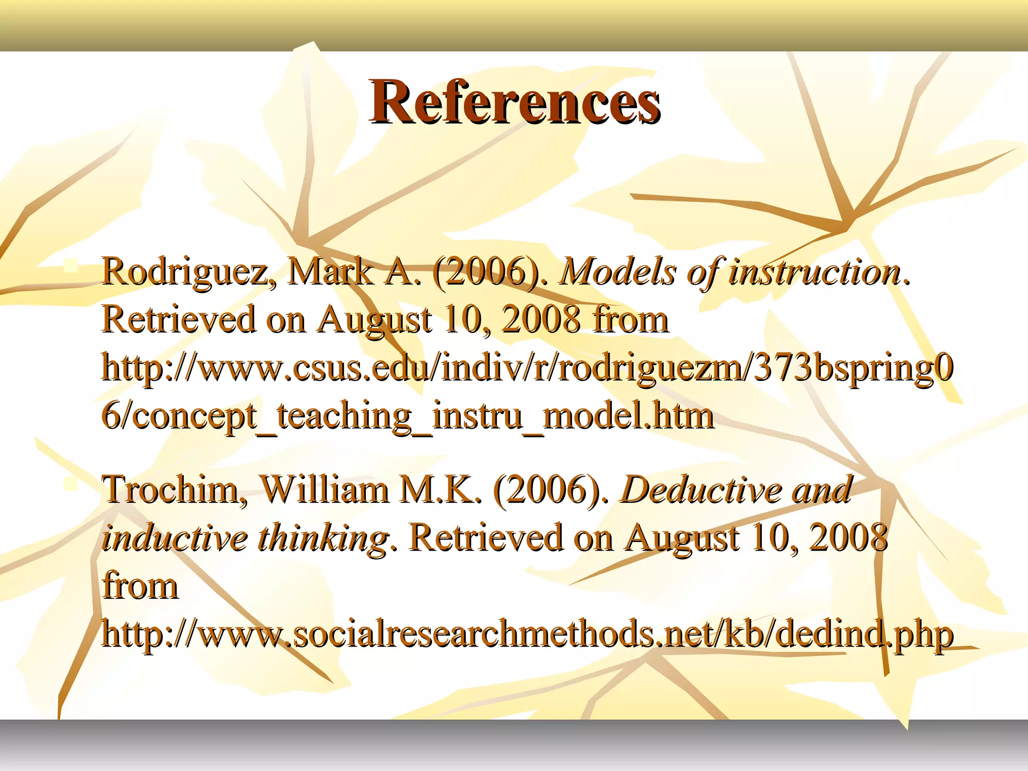 ReferencesReferences
 Rodriguez, Mark A. (2006).Rodriguez, Mark A. (2006). Models of instructionModels of instruction..
Retrieved on August 10, 2008 fromRetrieved on August 10, 2008 from
http://www.csus.edu/indiv/r/rodriguezm/373bspring0http://www.csus.edu/indiv/r/rodriguezm/373bspring0
6/concept_teaching_instru_model.htm6/concept_teaching_instru_model.htm
 Trochim, William M.K. (2006).Trochim, William M.K. (2006). Deductive andDeductive and
inductive thinkinginductive thinking. Retrieved on August 10, 2008. Retrieved on August 10, 2008
fromfrom
http://www.socialresearchmethods.net/kb/dedind.phphttp://www.socialresearchmethods.net/kb/dedind.php
 