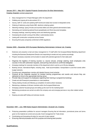 January 2011 – May 2011 Capital Projects Construction On-Site Administrator
Crawley Hospital (contract assignment)
• Diary management for 3 Project Managers within the department
• Collating and copying all on-site workers I.D.’s
• Issuing staff I.D. cards and updating staff records and swipe door access to designated zones
• Ordering of stationery,using Oracle SBS electronic ordering system
• Attending meetings, typing minutes and business letters and other general administrative tasks
• Generating and maintaining tailored Excel spreadsheets and Word document templates
• Arranging meetings, reserving meeting rooms and distributing agendas
• Overseeing the smooth running of the office in administrative terms
• Liasing with construction companies across Sussex
• Ensuring third party companies conformed to NHS regulations
October 2000 – December 2010 European Marketing Administrator Unilever Ltd, Crawley
• Extensive and proactive e-mail and diary management to 10 staff within the European/Global Marketing department
including the Business Development Director and responding to emails and any queries accordingly
• Prepare necessary corporate communication to assist with potential agencies for their sales pitch
• Organise the logistics of training courses i.e. source venues, arrange catering, book employees onto
courses in line with authorised requests, send joining instructions to confirmed delegates
• Arranging meetings for corporate members of the department which could be up to 90 plus delegates
• Booking venues, international flights, including visas, hotel accommodation, transportation to and from events within
budget restraints
• Providing each delegate/team member with detailed itinerary travel schedule
• Produce all the materials required for booked training programmes and events and ensure they are
delivered on time to the appropriate training venue
• Provide help and support to employees regarding their training or programme bookings
• Create and edit Powerpoint presentations to meet deadlines
• Taking meeting minutes and following up completion of actions where necessary
• Maintaining a database of all team members within the European/Global area
• Arranging customer focused groups and setting up the room for the marketing team
• Maintaining procedures are carried out within the company cars and arranging services or any other related vehicle
issue
• Keeping accurate staff holiday and sickness records
December 1991 - July 1999 Sales Support Administrator- Duracell Ltd, Crawley
• Producing presentation portfolios for account managers Ensuring that all information, promotional prices and terms
given on the material are correct and accurate. Event management for Trade shows
• Coordinating and forecasting all orders for new point of sale material
• Ensuring internal processes are fit for purpose and sharing best practice
Qualifications:
 