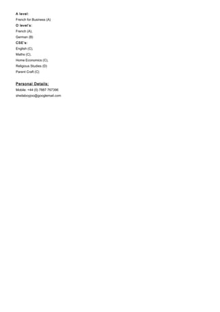 A level:
French for Business (A)
O level’s:
French (A),
German (B)
CSE’s:
English (C),
Maths (C),
Home Economics (C),
Religious Studies (D)
Parent Craft (C)
Personal Details:
Mobile: +44 (0) 7887 767396
sheilaboyjoo@googlemail.com
 