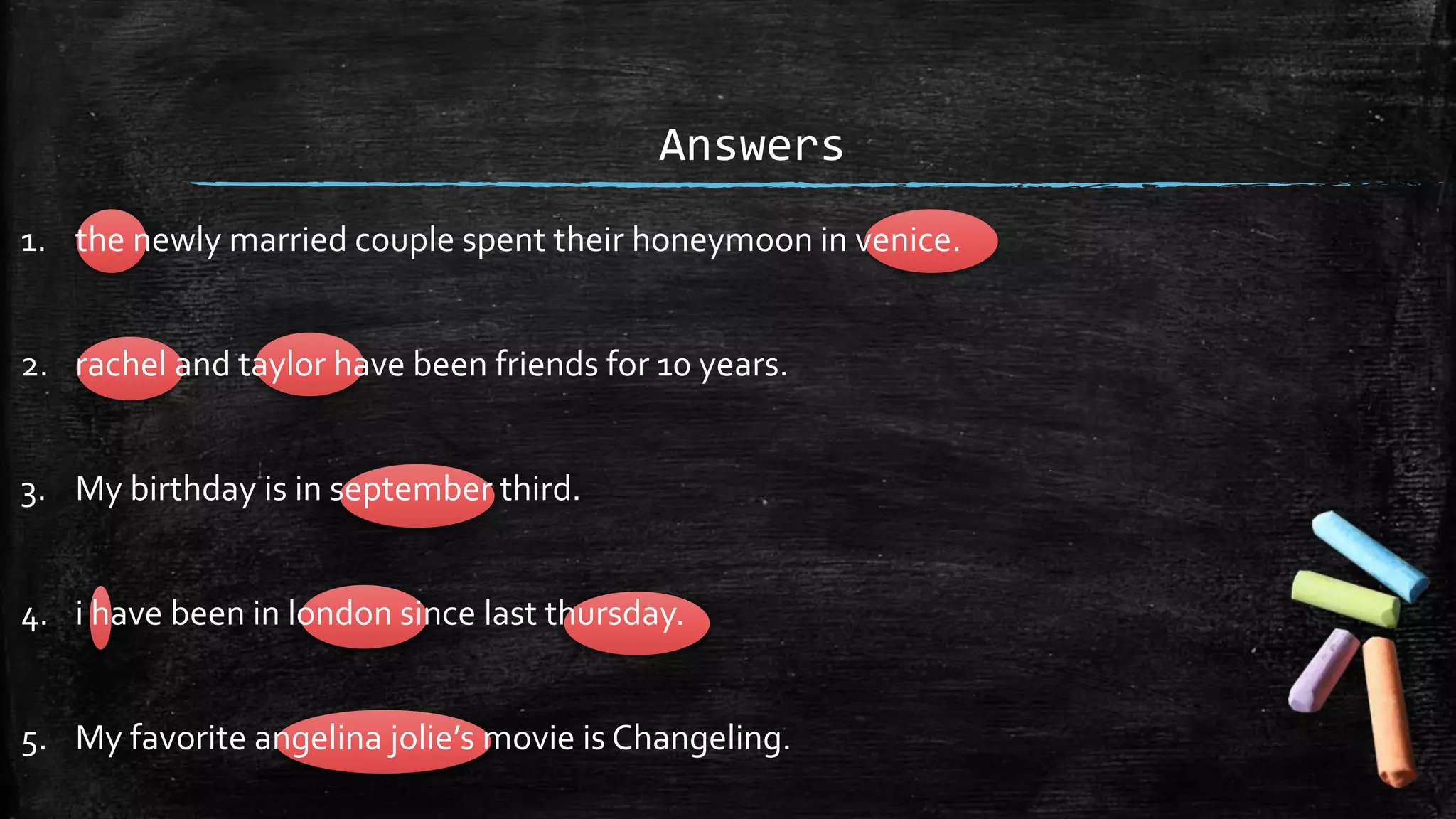Answers
1. the newly married couple spent their honeymoon in venice.
2. rachel and taylor have been friends for 10 years.
3. My birthday is in september third.
4. i have been in london since last thursday.
5. My favorite angelina jolie’s movie is Changeling.
 