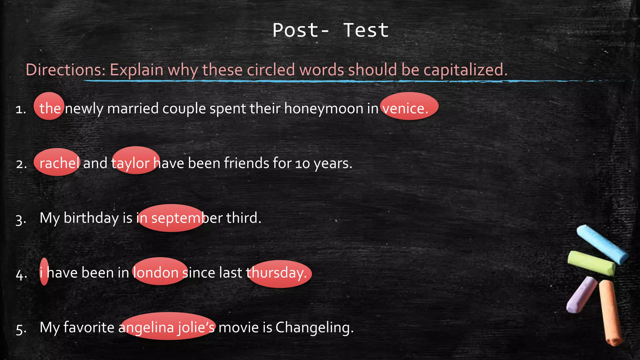 Post- Test
Directions: Explain why these circled words should be capitalized.
1. the newly married couple spent their honeymoon in venice.
2. rachel and taylor have been friends for 10 years.
3. My birthday is in september third.
4. i have been in london since last thursday.
5. My favorite angelina jolie’s movie is Changeling.
 