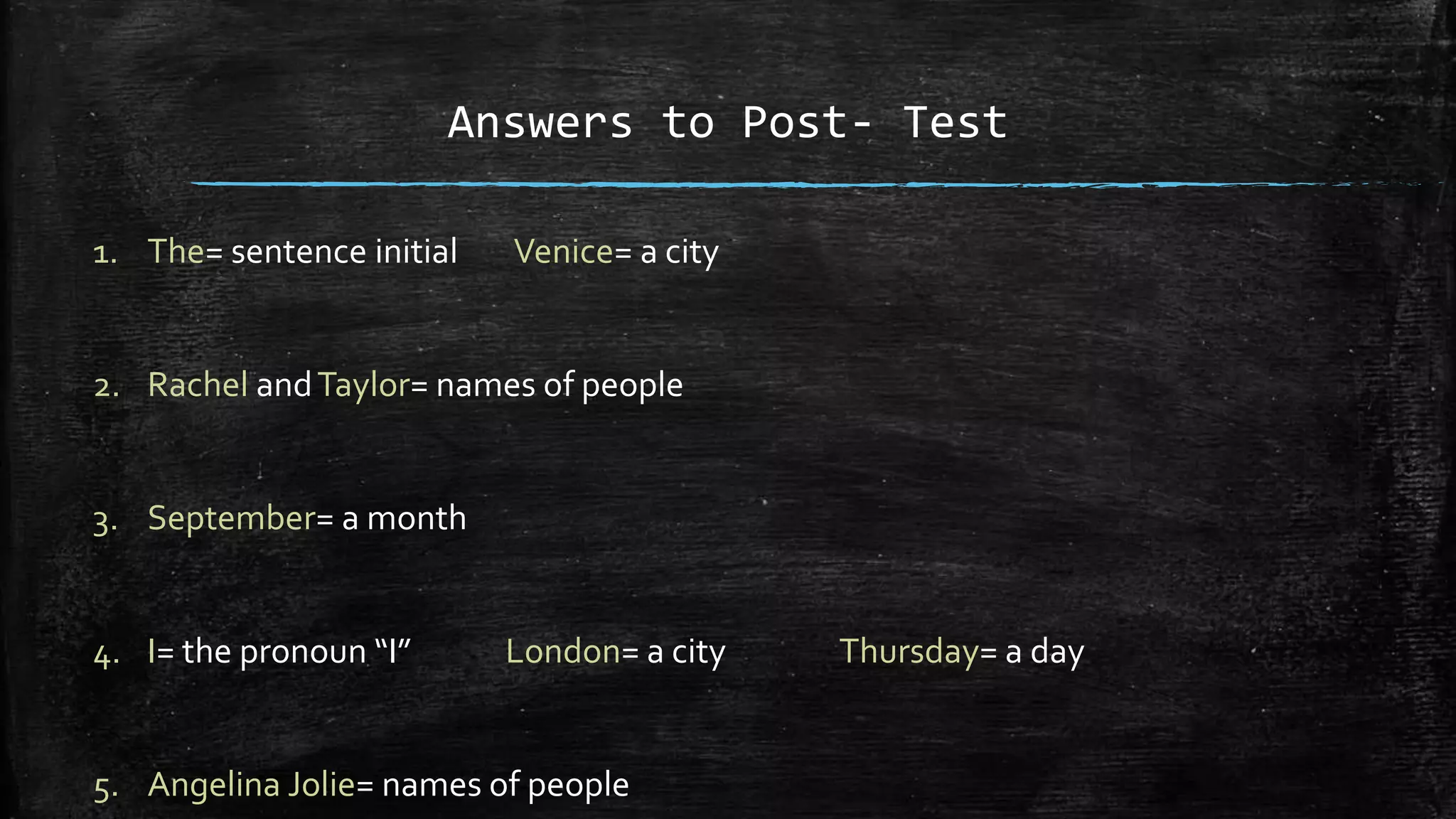 Answers to Post- Test
1. The= sentence initial Venice= a city
2. Rachel andTaylor= names of people
3. September= a month
4. I= the pronoun “I” London= a city Thursday= a day
5. Angelina Jolie= names of people
 