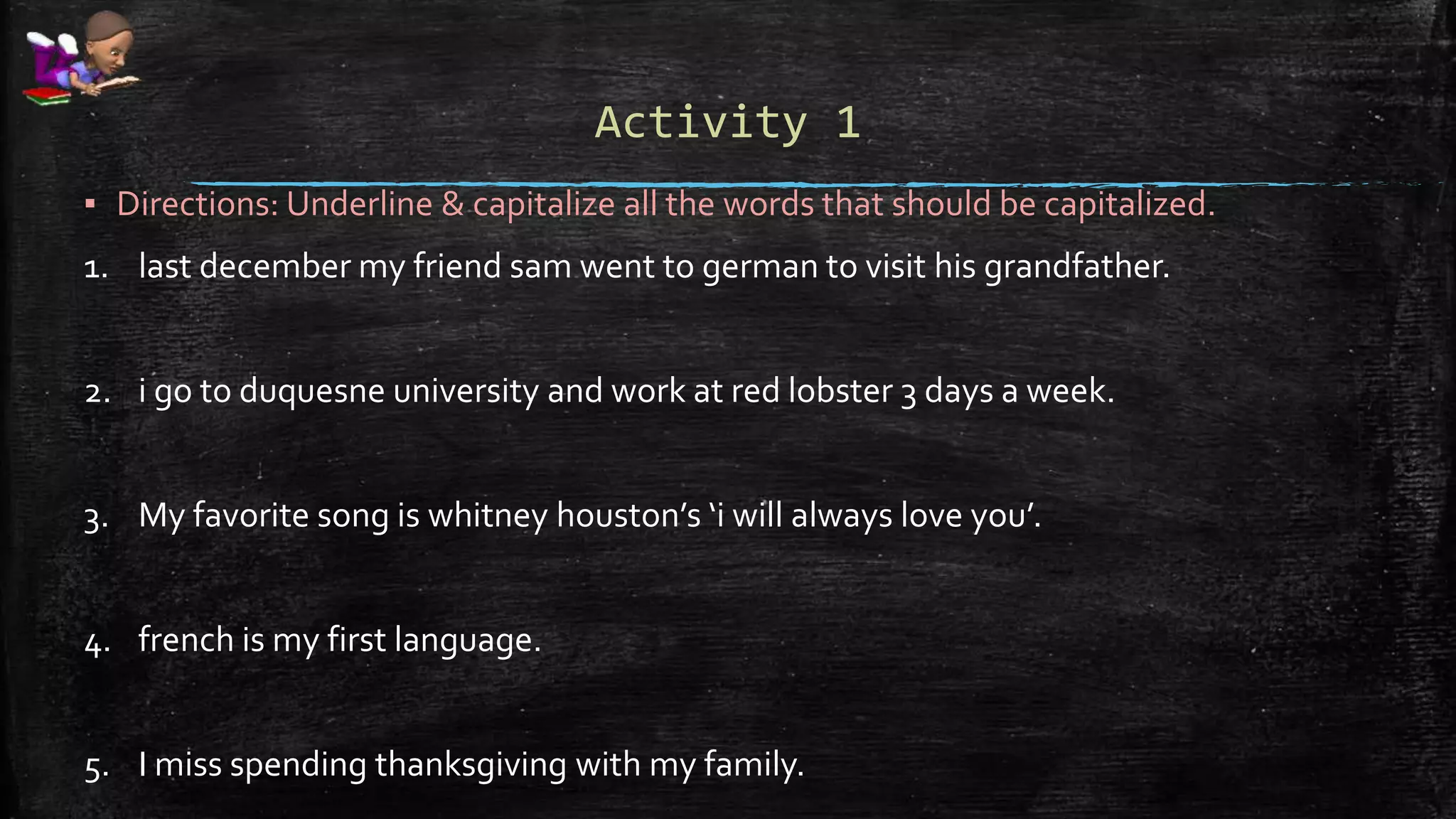 Activity 1
▪ Directions: Underline & capitalize all the words that should be capitalized.
1. last december my friend sam went to german to visit his grandfather.
2. i go to duquesne university and work at red lobster 3 days a week.
3. My favorite song is whitney houston’s ‘i will always love you’.
4. french is my first language.
5. I miss spending thanksgiving with my family.
 