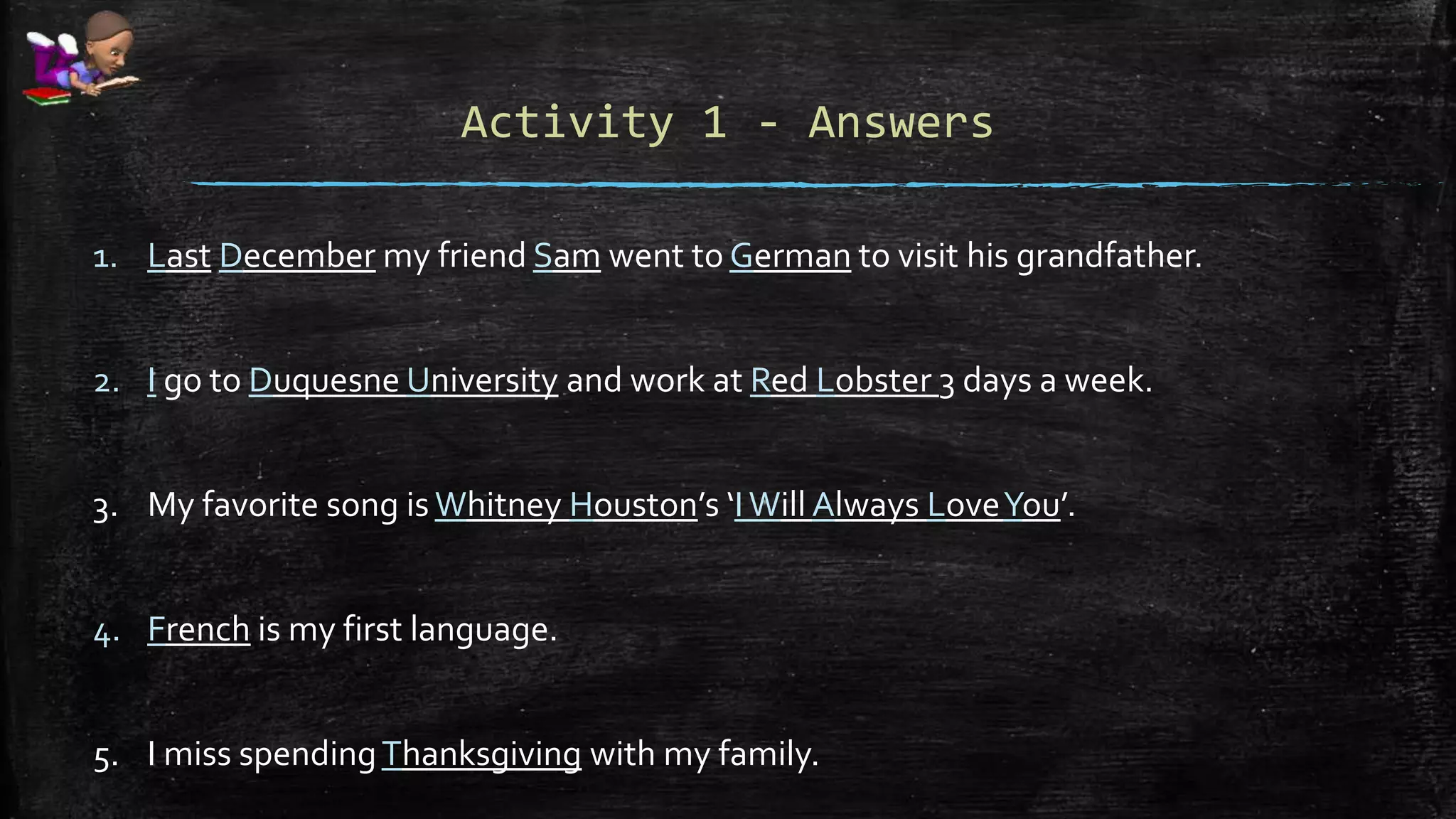 Activity 1 - Answers
1. Last December my friend Sam went to German to visit his grandfather.
2. I go to Duquesne University and work at Red Lobster 3 days a week.
3. My favorite song is Whitney Houston’s ‘IWill Always LoveYou’.
4. French is my first language.
5. I miss spendingThanksgiving with my family.
 