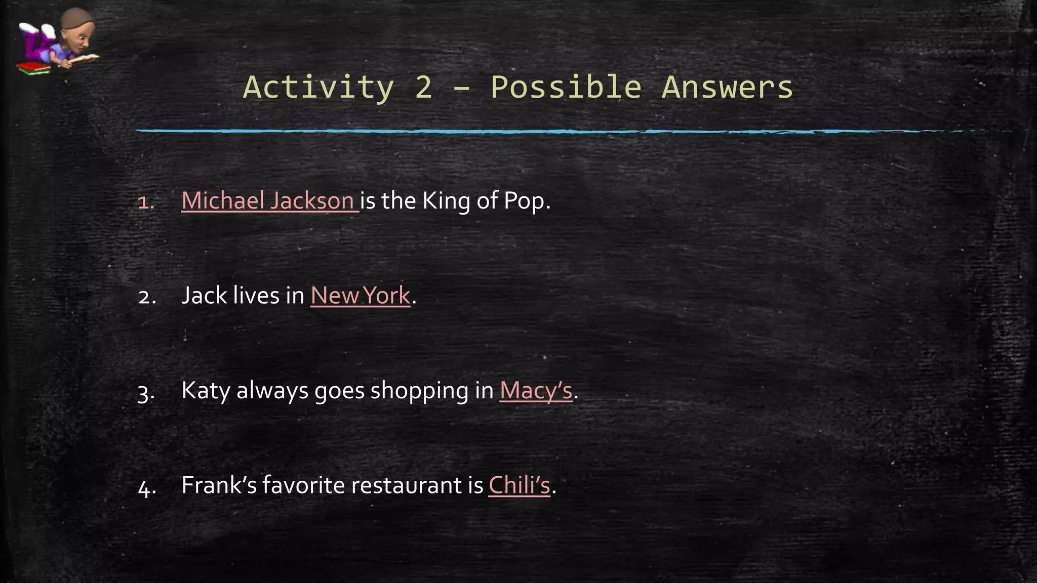 Activity 2 – Possible Answers
1. Michael Jackson is the King of Pop.
2. Jack lives in NewYork.
3. Katy always goes shopping in Macy’s.
4. Frank’s favorite restaurant is Chili’s.
 