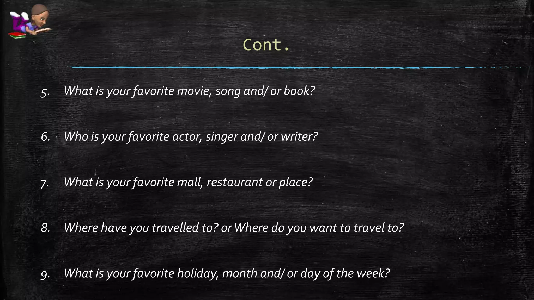 Cont.
5. What is your favorite movie, song and/ or book?
6. Who is your favorite actor, singer and/ or writer?
7. What is your favorite mall, restaurant or place?
8. Where have you travelled to? orWhere do you want to travel to?
9. What is your favorite holiday, month and/ or day of the week?
 