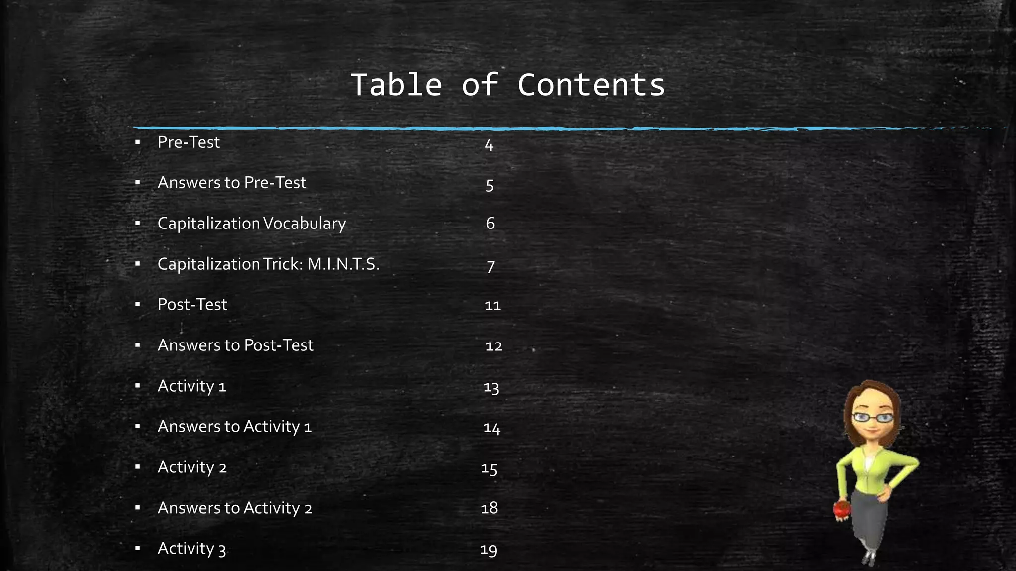 Table of Contents
▪ Pre-Test 4
▪ Answers to Pre-Test 5
▪ CapitalizationVocabulary 6
▪ CapitalizationTrick: M.I.N.T.S. 7
▪ Post-Test 11
▪ Answers to Post-Test 12
▪ Activity 1 13
▪ Answers to Activity 1 14
▪ Activity 2 15
▪ Answers to Activity 2 18
▪ Activity 3 19
 