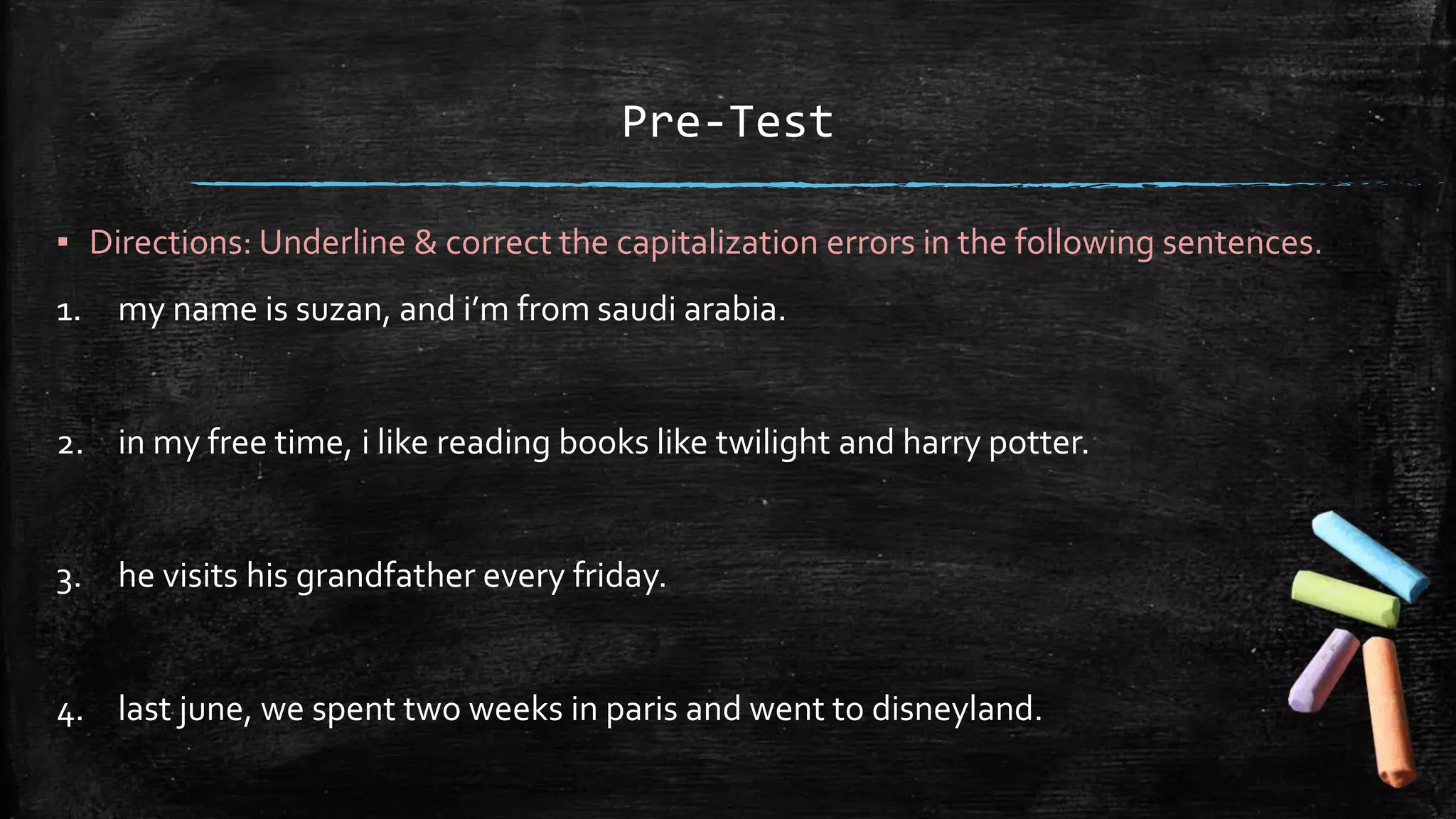 Pre-Test
▪ Directions: Underline & correct the capitalization errors in the following sentences.
1. my name is suzan, and i’m from saudi arabia.
2. in my free time, i like reading books like twilight and harry potter.
3. he visits his grandfather every friday.
4. last june, we spent two weeks in paris and went to disneyland.
 