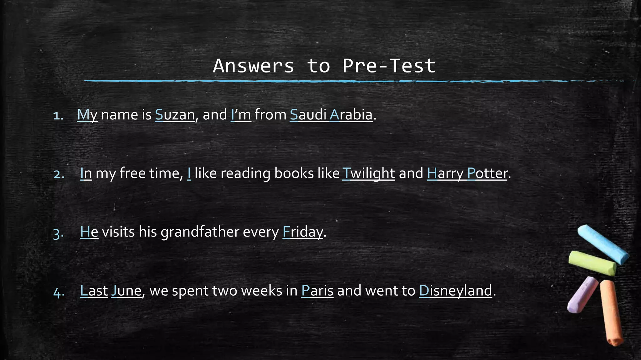 Answers to Pre-Test
1. My name is Suzan, and I’m from Saudi Arabia.
2. In my free time, I like reading books likeTwilight and Harry Potter.
3. He visits his grandfather every Friday.
4. Last June, we spent two weeks in Paris and went to Disneyland.
 
