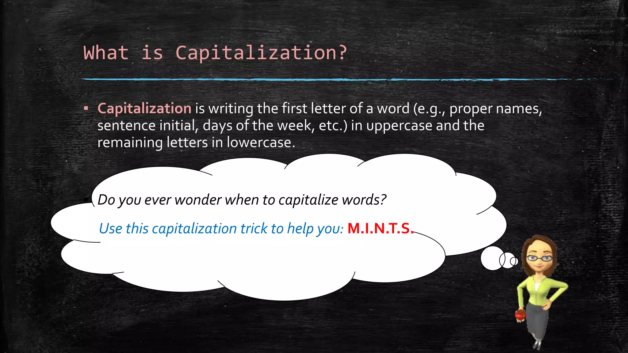 What is Capitalization?
▪ Capitalization is writing the first letter of a word (e.g., proper names,
sentence initial, days of the week, etc.) in uppercase and the
remaining letters in lowercase.
▪ Do you ever wonder when to capitalize words?
Use this capitalization trick to help you: M.I.N.T.S.
 
