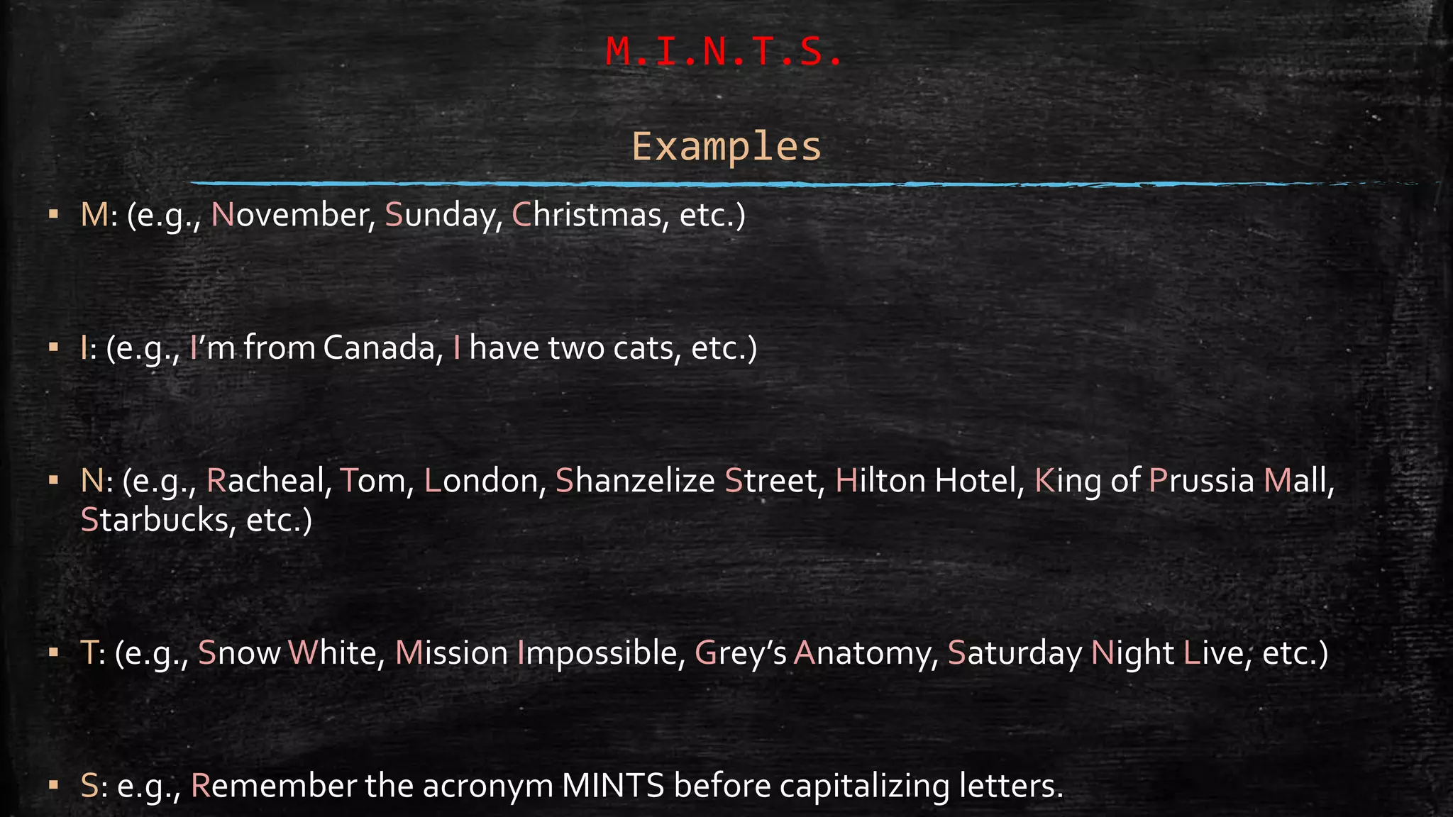 M.I.N.T.S.
Examples
▪ M: (e.g., November, Sunday, Christmas, etc.)
▪ I: (e.g., I’m from Canada, I have two cats, etc.)
▪ N: (e.g., Racheal,Tom, London, Shanzelize Street, Hilton Hotel, King of Prussia Mall,
Starbucks, etc.)
▪ T: (e.g., SnowWhite, Mission Impossible, Grey’s Anatomy, Saturday Night Live, etc.)
▪ S: e.g., Remember the acronym MINTS before capitalizing letters.
 
