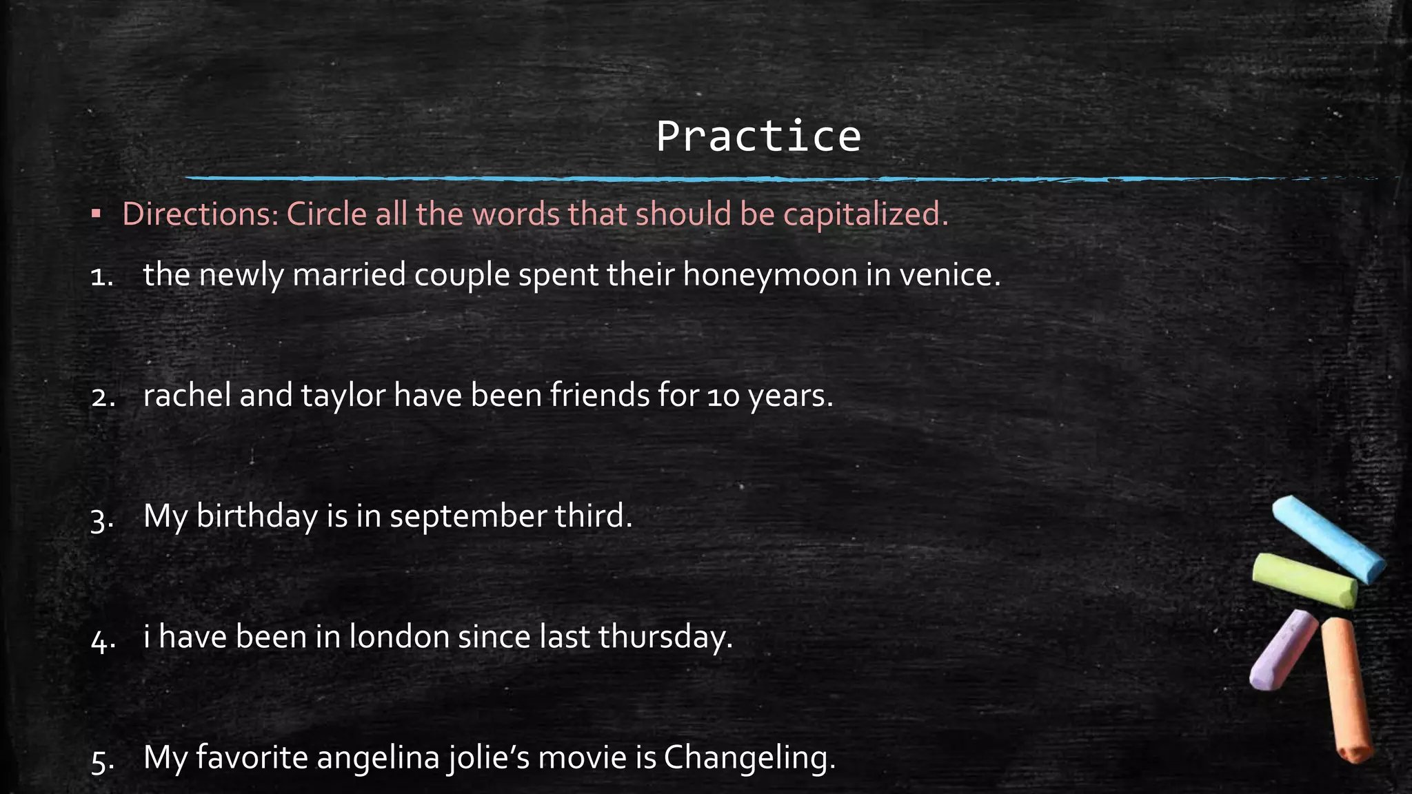 Practice
▪ Directions: Circle all the words that should be capitalized.
1. the newly married couple spent their honeymoon in venice.
2. rachel and taylor have been friends for 10 years.
3. My birthday is in september third.
4. i have been in london since last thursday.
5. My favorite angelina jolie’s movie is Changeling.
 