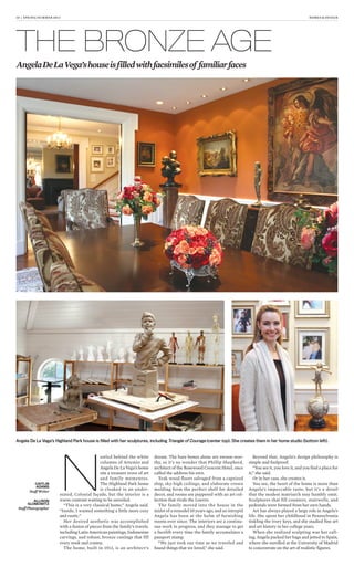 10 | SPRING/SUMMER 2013 HOMES & DESIGN
THE BRONZE AGE
AngelaDeLaVega’shouseisfilledwithfacsimilesof familiarfaces
N
estled behind the white
columns of Artemio and
Angela De La Vega’s home
sits a treasure trove of art
and family mementos.
The Highland Park home
is cloaked in an under-
stated, Colonial façade, but the interior is a
warm contrast waiting to be unveiled.
“This is a very classical home,” Angela said.
“Inside, I wanted something a little more cozy
and rustic.”
Her desired aesthetic was accomplished
with a fusion of pieces from the family’s travels,
including Latin American paintings, Indonesian
carvings, and robust, bronze castings that fill
every nook and cranny.
The home, built in 1913, is an architect’s
dream. The bare bones alone are swoon-wor-
thy, so it’s no wonder that Phillip Shepherd,
architect of the Rosewood Crescent Hotel, once
called the address his own.
Teak wood floors salvaged from a capsized
ship, sky-high ceilings, and elaborate crown
molding form the perfect shell for detailed
decor, and rooms are peppered with an art col-
lection that rivals the Louvre.
The family moved into the house in the
midst of a remodel 10 years ago, and an intrepid
Angela has been at the helm of furnishing
rooms ever since. The interiors are a continu-
ous work in progress, and they manage to get
a facelift every time the family accumulates a
passport stamp.
“We just took our time as we traveled and
found things that we loved,” she said.
Beyond that, Angela’s design philosophy is
simple and foolproof.
“You see it, you love it, and you find a place for
it,” she said.
Or in her case, she creates it.
You see, the heart of the home is more than
Angela’s impeccable taste, but it’s a detail
that the modest matriarch may humbly omit.
Sculptures that fill counters, stairwells, and
pedestals were formed from her own hands.
Art has always played a large role in Angela’s
life. She spent her childhood in Pennsylvania
tinkling the ivory keys, and she studied fine art
and art history in her college years.
When she realized sculpting was her call-
ing, Angela packed her bags and jetted to Spain,
where she enrolled at the University of Madrid
to concentrate on the art of realistic figures.
Angela De La Vega’s Highland Park house is ﬁlled with her sculptures, including Triangle of Courage (center top). She creates them in her home studio (bottom left).
CAITLIN
ADAMS
Staff Writer
ALLISON
SLOMOWITZ
Staff Photographer
 