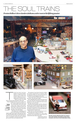 12 | SPRING/SUMMER 2013 HOMES & DESIGN
T
ucked into Steve and Jane
Sanders’ cozy Preston Hollow
abode is a 2,000-square-foot
chamber that is an ode to his
fondest childhood memory:
riding trains to and from camp.
“Back in our day, you could
ride a train just about anywhere,” Steve said.
Times changed, but Steve wasn’t ready to let
go of steam engines and depots, so
he created a place where they could
come to life. Twelve trains, hand-
painted props, elaborate murals, and
more than a mile of wiring weave
around a jaw-dropping room that
looks like a ’50s time capsule.
The display isn’t something you’ll
find on the shelves of Wal-Mart or
Hobby Lobby; Steve began collecting trains after
he closed his hobby shop on Central Expressway
in the ’70s. For years, they took center stage in
their two daughters’ playroom. But as the girls
grew up, the trains were replaced by dolls.
The Sanderses’ move from Corsicana to Dallas
last summer inspired Steve to construct a life-
size playroom of his own, and now the trains are
out of the box and chugging on the tracks.
“I had no idea this is what he had in mind with
the trains,” Jane said with a laugh.
Steve originally kept his idea for the train room
from Jane, and only contacted an architect with
designs for what was supposed to be an attic
when Jane was out of town.
His plans almost derailed with the realization
that the trains wouldn’t fit up the stairs, but Steve
wasn’t going to give up without a fight. He trans-
ported the locomotives from Corsicana in an
18-wheeler, a balcony was cut off, and a lift trans-
ported each piece into the room.
While there are still numerous boxes in stor-
age, the train room rivals any collection.
“NorthPark has nothing on us,” said a wide-
eyed Steve as he manned the control center and
watched his trains take to the tracks.
Email caitlin.adams@
peoplenewspapers.com
THE SOUL TRAINS
PrestonHollow’sSteveSandersdedicatesentireroomtohislifelongpassion
Beneath a domed ceiling that shifts from clouds to
stars, Steve Sanders’ train display includes shops,
mountains, and a drive-in that actually plays movies.
CAITLIN
ADAMS
Staff Writer
ALLISON
SLOMOWITZ
Staff
Photographer
 