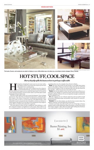 HOMES & DESIGN SPRING/SUMMER 2013 | 13
H
aving been designing for many years in even more styles,
one thing is certain: every house has at least one low-level
table placed near a seating group.
Whether your style runs to gilded Louis the whatever
or to brutal industrial chic, you need or want something to
put your barbecued wings on as you watch the Super Bowl. Or if you are of
a more formal persuasion, everyone needs a place to put their glass of pink
champagne between dainty sips.
The fun of coffee tables is their very recent development. I love to design
special ones. Since they have no historical predecessors, nothing dictates
their shape or the choice of materials. An upholstered ottoman with a
huge tray works as well as a carved wood one with gilded details; a slab
of petrified wood is unexpected and as beautiful as a jewel; an old door or
wheel topped with glass set on iron legs can be sensational. From simple to
ornate, there is no limit to the options for a good one.
The items placed on them are just as significant. Each tabletop is a still
life composed of objects of significance to the owner. These objects can
be as autobiographical as the titles in your bookshelf, which always reveal
something about you. For example, if you choose to display ...
Books: You may select books for their beauty, or you might select books
based on the subject. If they are tattered, it shows that they are well-loved
and not just for display. If they are geometrically neat and only about the
chic and elite … either you are, too, or you wish you were.
Flowers: You love the splash of color; the beauty and scent of flowers are
important to you. Maybe it is a special occasion, and you feel it is important
enough to splurge on flowers. Or you are important enough to someone for
them to splurge on you.
Art: This suggests you are cultured, educated, and successful enough
to purchase something unique and possibly costly instead of a mass-pro-
duced accessory.
Terrarium: You care about plants; you take the time to tend to them. You
might be someone concerned about the environment.
And let’s not forget, the table itself can be art. If the likes of Isamo
Noguchi,Emile-JacqueRuhlmann,DiegoGiacometti,orPaulEvansturned
their hand to design a coffee table, the simple table holding that Starbucks
cup would itself be a work of art. Just don’t spill!
PHOTOS COURTESY OF SHERRY HAYSLIP
The books, ﬂowers, and sculptures you select to display on your coffee tables says a lot about you, according to interior designer Sherry Hayslip.
HOTSTUFF,COOLSPACE
SherryHayslipspillsthebeansonhowtoperkupacoffeetable
INSIDE MATTERS
[[ yyoouurr pprroojjeecctt hheerreee ]]
BBaaxxtteerr PPaaiinnttiinngg,, IInncc..
IItt’’ss artt..tt
 