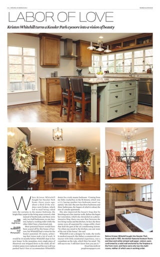 14 | SPRING/SUMMER 2013 HOMES & DESIGN
LABOR OF LOVE
KristenWhitehillturnsaKesslerParkeyesoreintoavisionofbeauty
W
hen Kristen Whitehill
bought her Kessler Park
home three years ago,
about a third of the win-
dows were broken, which
led to mud being caked
onto the curtains in the master bedroom; the
bright blue carpet in the living areas covered a slab
instead of hardwoods; and there were
only two half-bathrooms, as one lava-
tory lacked a working toilet while the
other didn’t have a functional sink.
Most potential buyers would have
been scared off by this house of hor-
rors, but Whitehill had a vision for the
home’s potential. Of course, achiev-
ing that vision took a lot of work. It
would be 16 months before Whitehill slept in her
new house. In the meantime, every single piece of
Sheetrock was stripped down to the studs; all 147
windowpaneswerereplaced;andtherearwallwas
pushed back 9 feet to accommodate Whitehill’s
desire for a truly master bedroom. “Coming from
my little crackerbox in the M Streets, which was
a 2-2, having another two-bedroom wasn’t an
option,” she said. She now has three bedrooms and
three bathrooms, the largest of which is about the
size of a studio apartment.
She also improved the house’s feng shui by
knocking out a few interior walls. Before she began
her renovation, which she chronicled on a photo-
intensive blog, there was zero flow between the
two living rooms and the kitchen. In fact, the three
rooms were all separated by a mega-utility closet
that held the guts of the air-conditioning system.
“So when you stood in the kitchen, you saw none
of the rest of the house,” she said.
Whitehill is not a designer by trade; she works
in medical research. Her father, a commercial con-
tractor with little residential experience, was a
consultant on the redo, which blew his mind. “He
still says to me, ‘I still don’t know how you saw it.’”
Email dan.koller@
peoplenewspapers.com
Before Kristen Whitehill bought this Kessler Park
house built in 1951, the kitchen featured linoleum ﬂoors
and blue-and-white-striped wall paper; visitors were
confronted by a solid wall anchored by the ﬁreplace in
the front room; and there were only two tiny bath-
rooms, neither of which was in working order.
DAN
KOLLER
Staff Writer
ALLISON
SLOMOWITZ
Staff
Photographer
 