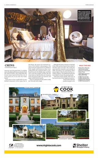 6 | SPRING/SUMMER 2013 HOMES & DESIGN
entryway into the grand foyer. A winding
stairwell, gilded gold lanterns plucked from
the canals of Venice, and a larger-than-life
bronze mask imported from the city of
water greet you as you enter the Tudor
façade.
Each piece of art could hold its own
behind a museum’s velvet ropes, but in
this home, the pieces are seasoned vic-
tims of the family’s shenanigans. The
spiral staircase played host to children’s
belly laughs and bruises as they were
pulled down the carpeted slide in card-
board boxes by the family dogs, and Patti
can’t count the number of times she has
come home to find the life-size Venetian
mask donning bright red lipstick and
paper stuffed in the nostrils.
“Our art, and home for that matter, is drip
dry,” she said with a laugh.
Although the home is historic to the Park
Cities, Patti and Ken haven’t been afraid to
introduce their own flair. The couple has
supervised five remodels, most recently in
2000. The library was expanded to allow
natural light to flood in from the floor-to-
ceiling windows, and additional bedrooms
were added to house the growing family.
“This home needs a family,” Patti said. “It
has hosted some of our happiest moments.”
Email caitlin.adams@
peoplenewspapers.com
CREWS
Continued from Page 5 Park Cities Historic
And Preservation
Society’s Centennial
Home Tour
April 6 from 11 a.m. to
4 p.m., featuring:
WALK THIS WAY
■ 3601 Crescent Ave.
■ 4205 Lakeside Drive
■ 6325 Preston Parkway
■ 3824 Shenandoah St.
www.virginiacook.com
4724 SAINT JOHNS DR | $5,700,000
6916 HUNTERS GLEN RD | $5,495,000
7239 AZALEA LN | $1,500,000
6231 WOODLAND DR | $2,750,000
3715 GILLON AVE | $2,400,000
With a canopy bed and
a womb chair, Cameron
Crews’ room reﬂects
the mix of traditional
and eclectic elements
throughout the house.
PHOTO: HOLT HAYNSWORTH
 