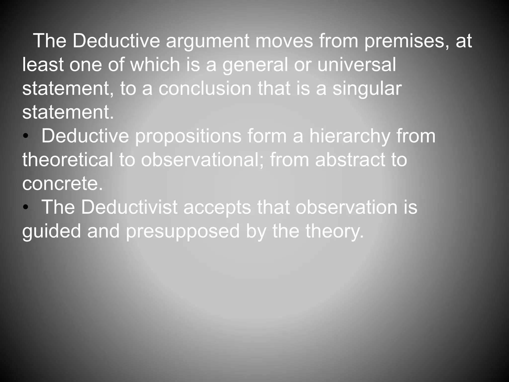 The Deductive argument moves from premises, at 
least one of which is a general or universal 
statement, to a conclusion that is a singular 
statement. 
• Deductive propositions form a hierarchy from 
theoretical to observational; from abstract to 
concrete. 
• The Deductivist accepts that observation is 
guided and presupposed by the theory. 
 