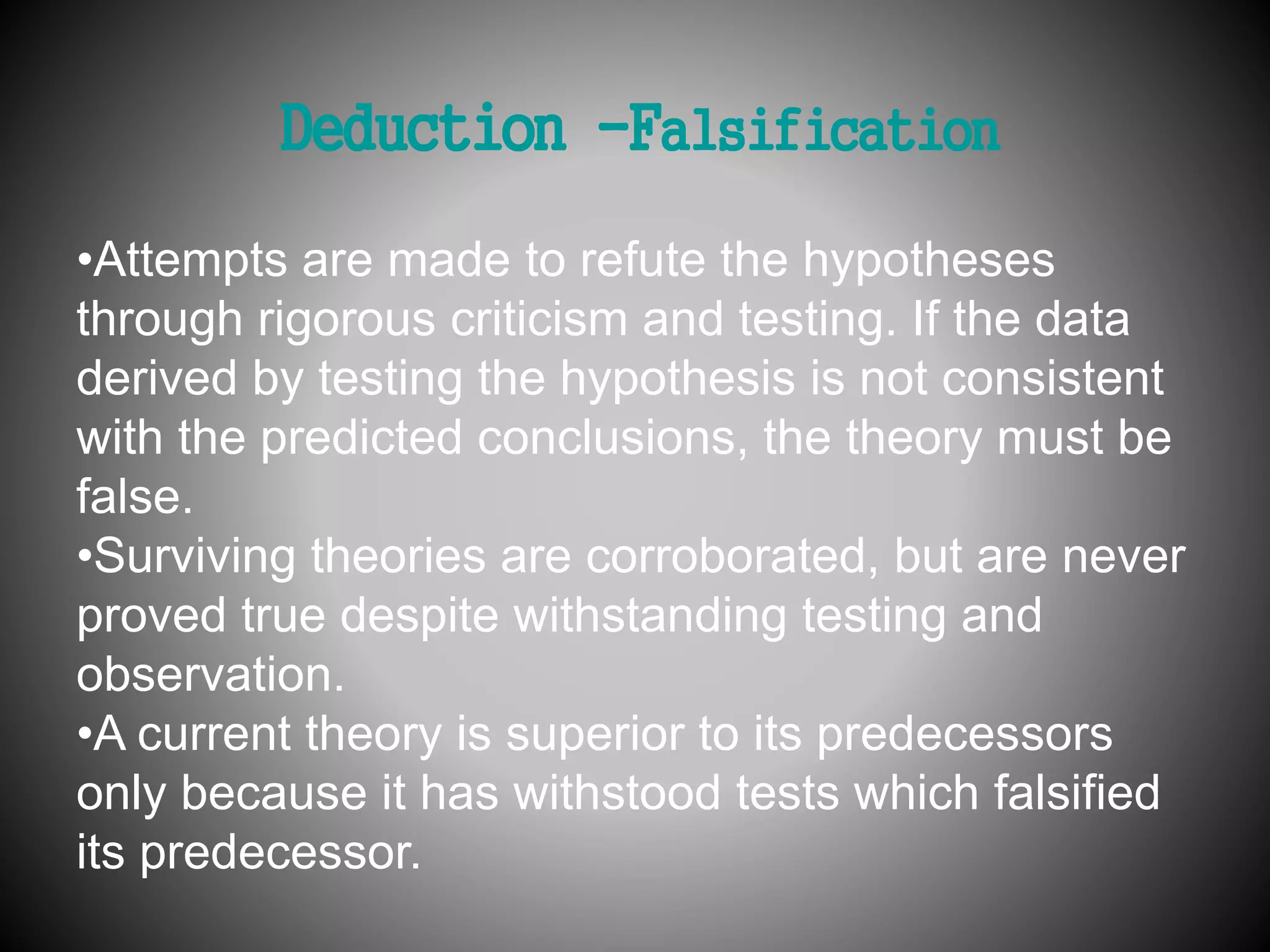 Deduction -Falsification 
•Attempts are made to refute the hypotheses 
through rigorous criticism and testing. If the data 
derived by testing the hypothesis is not consistent 
with the predicted conclusions, the theory must be 
false. 
•Surviving theories are corroborated, but are never 
proved true despite withstanding testing and 
observation. 
•A current theory is superior to its predecessors 
only because it has withstood tests which falsified 
its predecessor. 
 