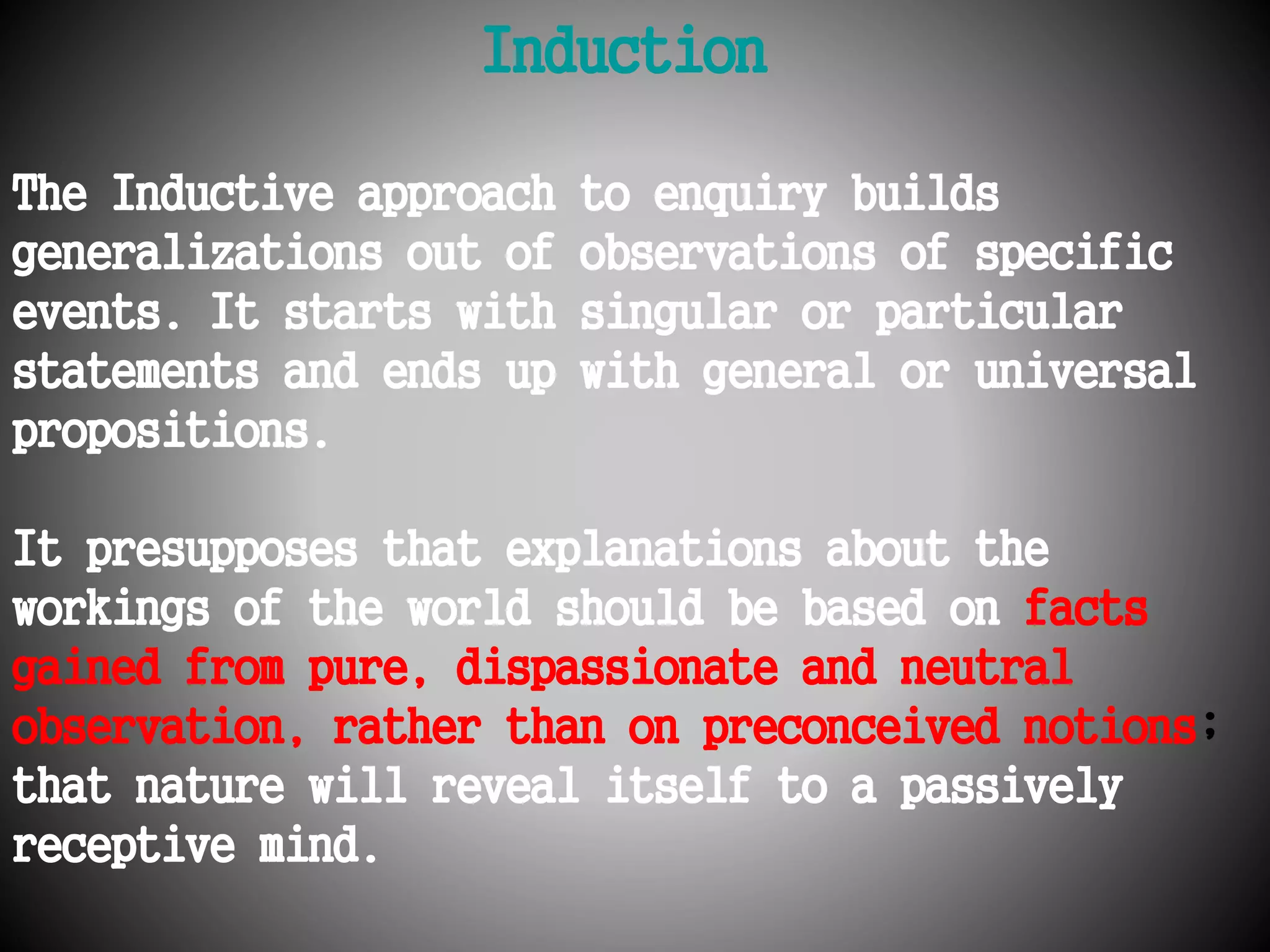 Induction 
The Inductive approach to enquiry builds 
generalizations out of observations of specific 
events. It starts with singular or particular 
statements and ends up with general or universal 
propositions. 
It presupposes that explanations about the 
workings of the world should be based on facts 
gained from pure, dispassionate and neutral 
observation, rather than on preconceived notions; 
that nature will reveal itself to a passively 
receptive mind. 
 