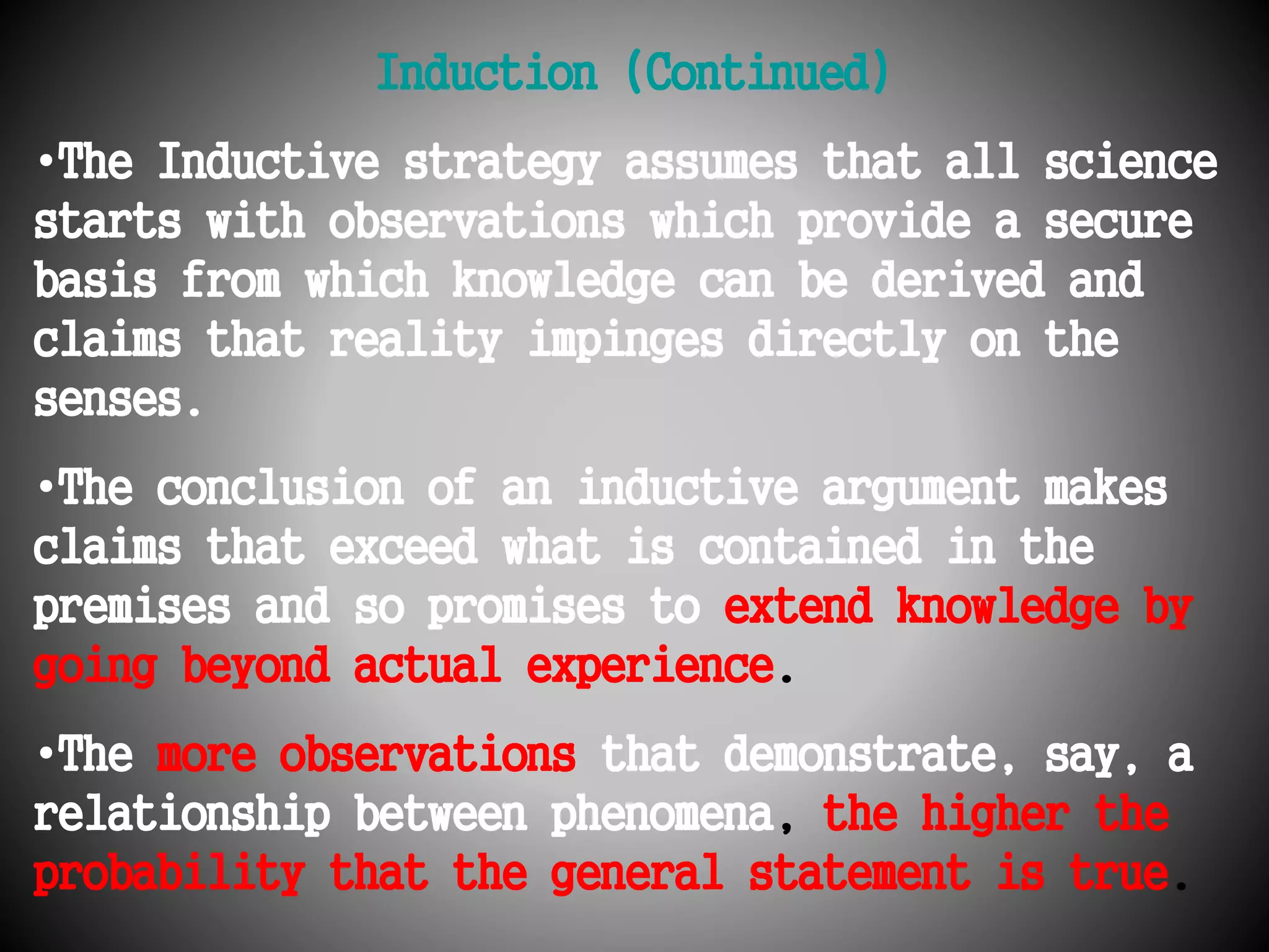 Induction (Continued) 
•The Inductive strategy assumes that all science 
starts with observations which provide a secure 
basis from which knowledge can be derived and 
claims that reality impinges directly on the 
senses. 
•The conclusion of an inductive argument makes 
claims that exceed what is contained in the 
premises and so promises to extend knowledge by 
going beyond actual experience. 
•The more observations that demonstrate, say, a 
relationship between phenomena, the higher the 
probability that the general statement is true. 
 