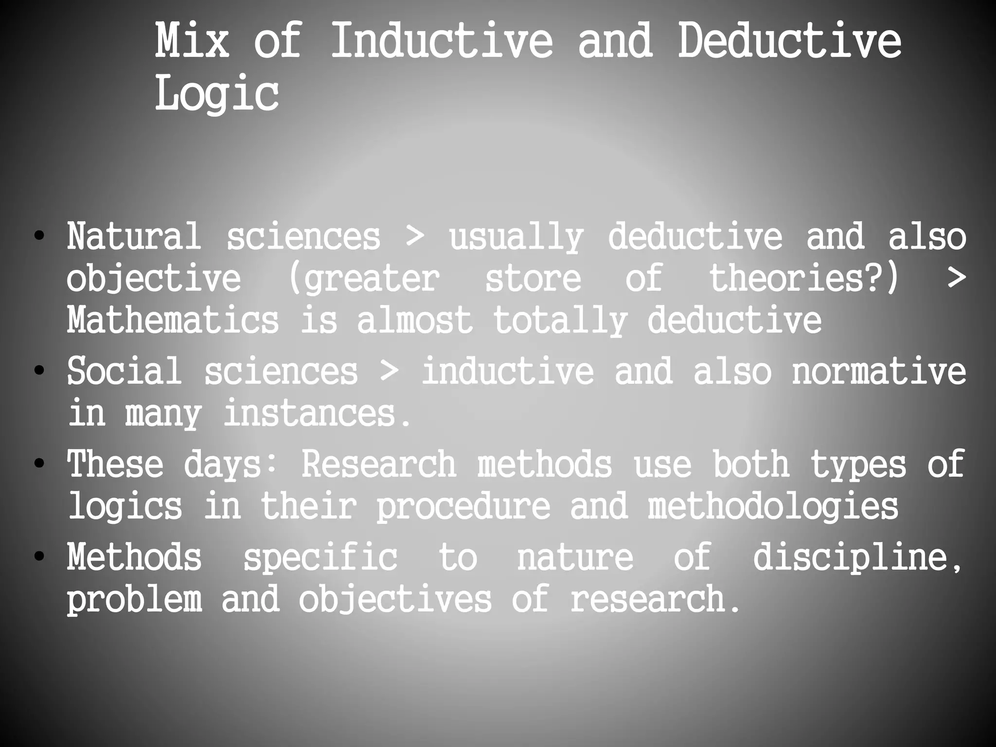 Mix of Inductive and Deductive 
Logic 
• Natural sciences > usually deductive and also 
objective (greater store of theories?) > 
Mathematics is almost totally deductive 
• Social sciences > inductive and also normative 
in many instances. 
• These days: Research methods use both types of 
logics in their procedure and methodologies 
• Methods specific to nature of discipline, 
problem and objectives of research. 
 