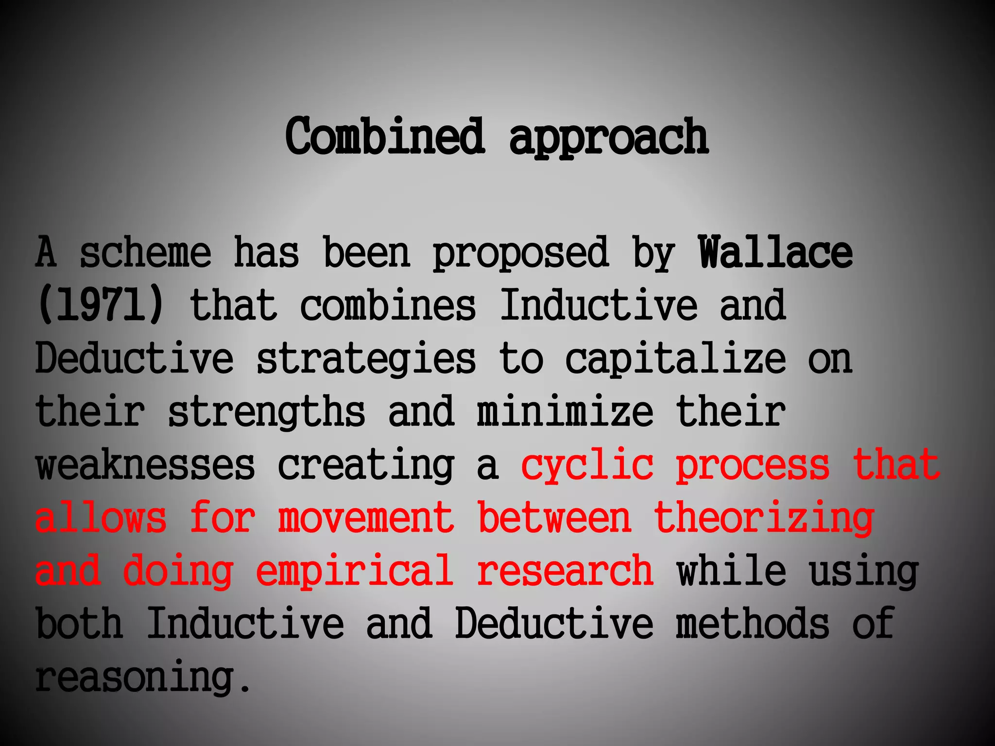 Combined approach 
A scheme has been proposed by Wallace 
(1971) that combines Inductive and 
Deductive strategies to capitalize on 
their strengths and minimize their 
weaknesses creating a cyclic process that 
allows for movement between theorizing 
and doing empirical research while using 
both Inductive and Deductive methods of 
reasoning. 
 