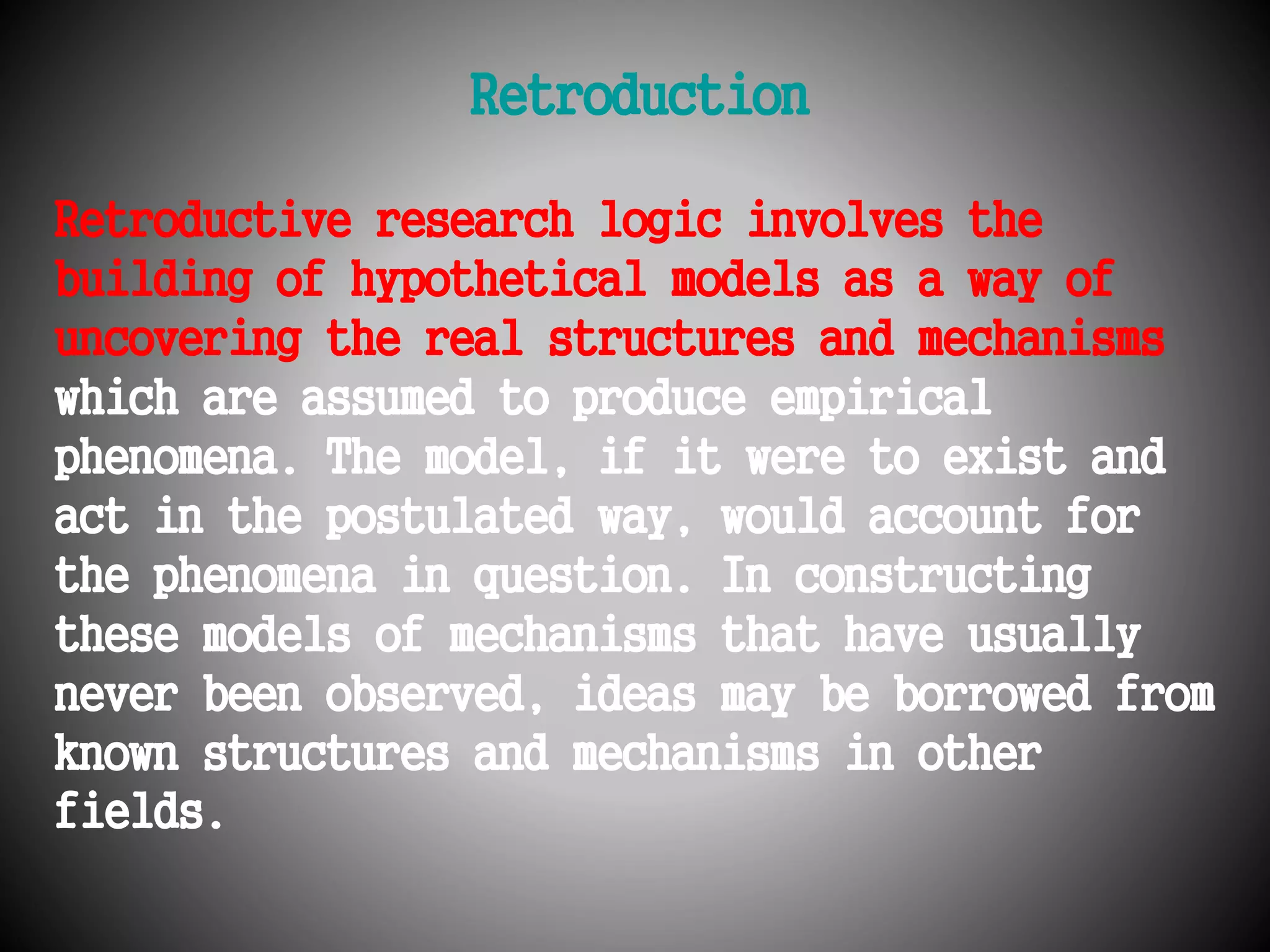 Retroduction 
Retroductive research logic involves the 
building of hypothetical models as a way of 
uncovering the real structures and mechanisms 
which are assumed to produce empirical 
phenomena. The model, if it were to exist and 
act in the postulated way, would account for 
the phenomena in question. In constructing 
these models of mechanisms that have usually 
never been observed, ideas may be borrowed from 
known structures and mechanisms in other 
fields. 
 