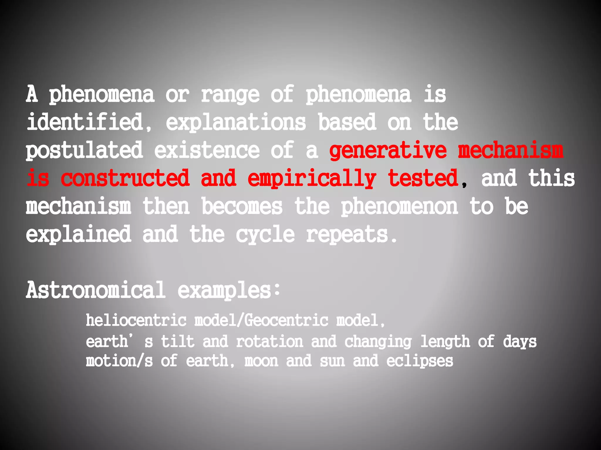 A phenomena or range of phenomena is 
identified, explanations based on the 
postulated existence of a generative mechanism 
is constructed and empirically tested, and this 
mechanism then becomes the phenomenon to be 
explained and the cycle repeats. 
Astronomical examples: 
heliocentric model/Geocentric model, 
earth’s tilt and rotation and changing length of days 
motion/s of earth, moon and sun and eclipses 
 
