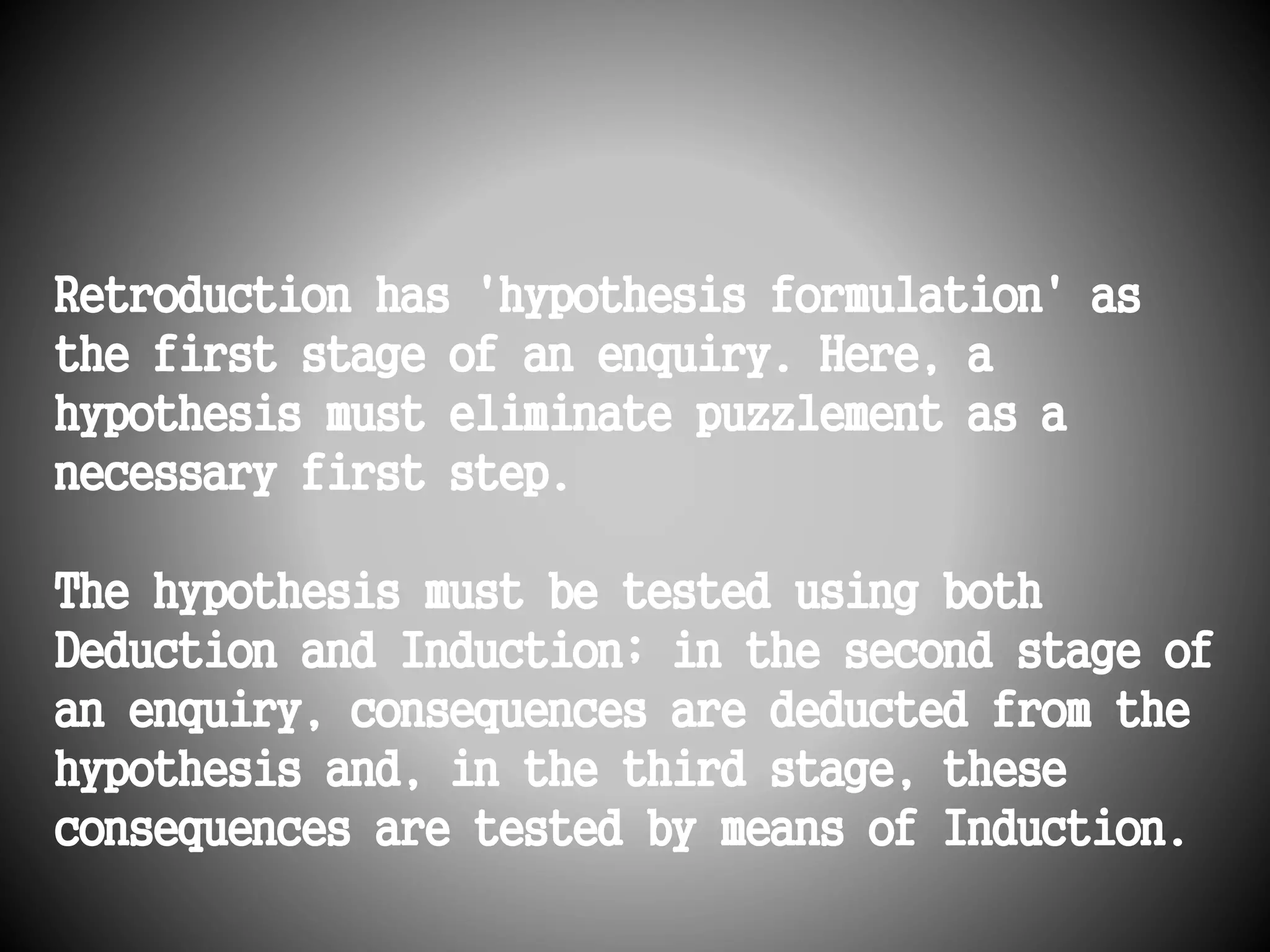 Retroduction has 'hypothesis formulation' as 
the first stage of an enquiry. Here, a 
hypothesis must eliminate puzzlement as a 
necessary first step. 
The hypothesis must be tested using both 
Deduction and Induction; in the second stage of 
an enquiry, consequences are deducted from the 
hypothesis and, in the third stage, these 
consequences are tested by means of Induction. 
 