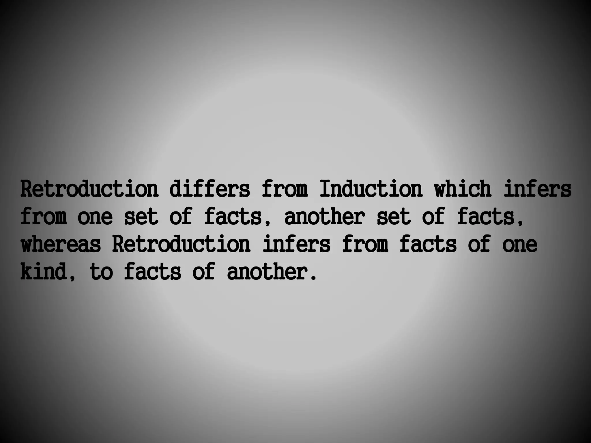 Retroduction differs from Induction which infers 
from one set of facts, another set of facts, 
whereas Retroduction infers from facts of one 
kind, to facts of another. 
 