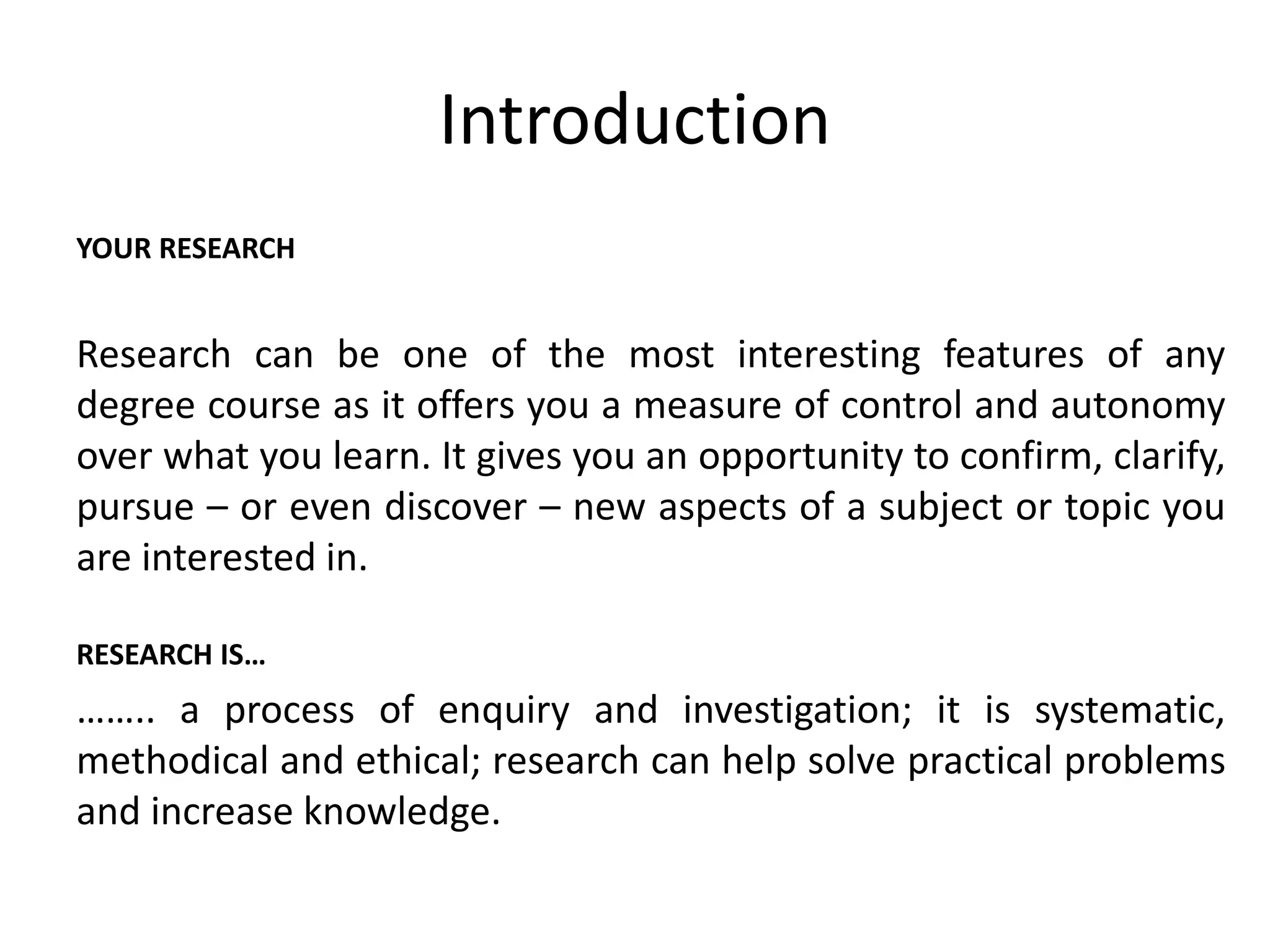 Introduction 
YOUR RESEARCH 
Research can be one of the most interesting features of any 
degree course as it offers you a measure of control and autonomy 
over what you learn. It gives you an opportunity to confirm, clarify, 
pursue – or even discover – new aspects of a subject or topic you 
are interested in. 
RESEARCH IS… 
…….. a process of enquiry and investigation; it is systematic, 
methodical and ethical; research can help solve practical problems 
and increase knowledge. 
 