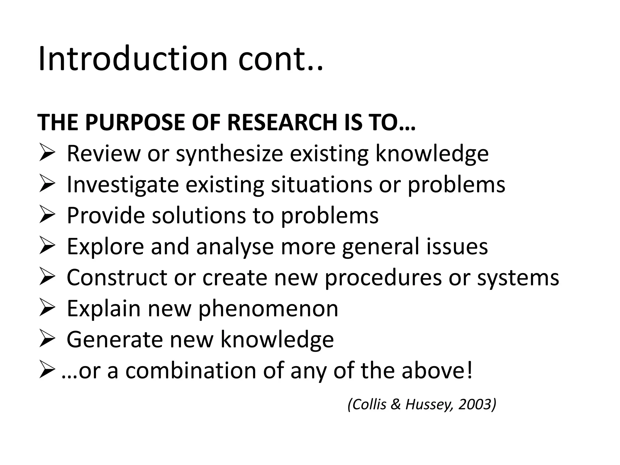 Introduction cont.. 
THE PURPOSE OF RESEARCH IS TO… 
 Review or synthesize existing knowledge 
 Investigate existing situations or problems 
 Provide solutions to problems 
 Explore and analyse more general issues 
 Construct or create new procedures or systems 
 Explain new phenomenon 
 Generate new knowledge 
 …or a combination of any of the above! 
(Collis & Hussey, 2003) 
 