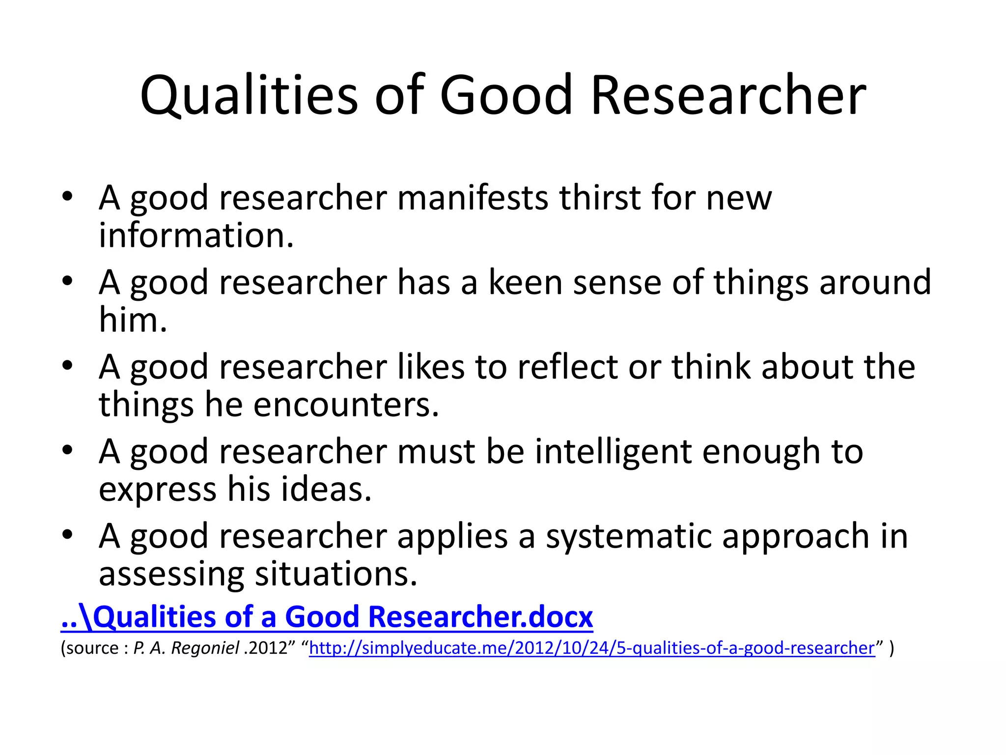 Qualities of Good Researcher 
• A good researcher manifests thirst for new 
information. 
• A good researcher has a keen sense of things around 
him. 
• A good researcher likes to reflect or think about the 
things he encounters. 
• A good researcher must be intelligent enough to 
express his ideas. 
• A good researcher applies a systematic approach in 
assessing situations. 
..Qualities of a Good Researcher.docx 
(source : P. A. Regoniel .2012” “http://simplyeducate.me/2012/10/24/5-qualities-of-a-good-researcher” ) 
 