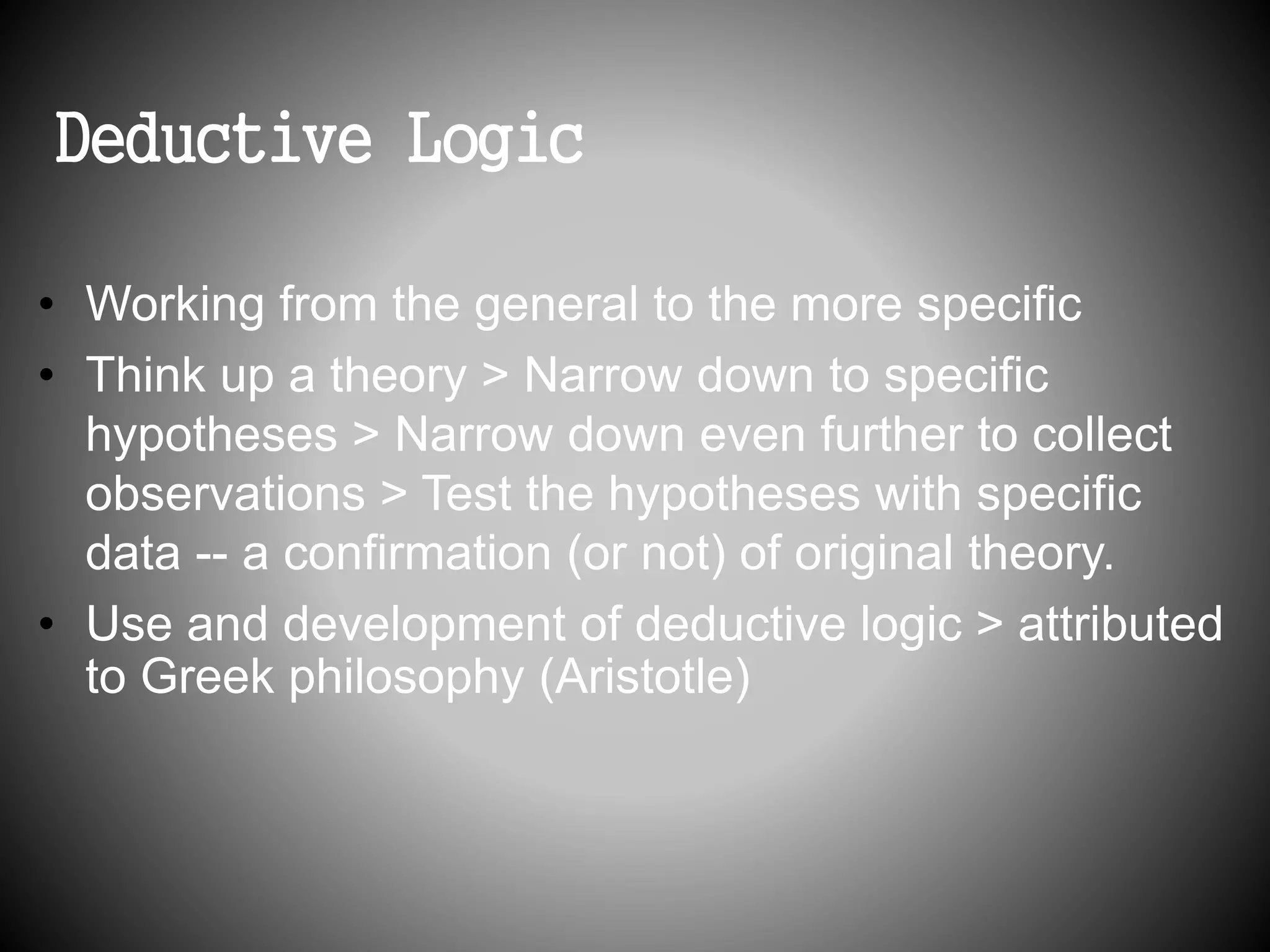 Deductive Logic 
• Working from the general to the more specific 
• Think up a theory > Narrow down to specific 
hypotheses > Narrow down even further to collect 
observations > Test the hypotheses with specific 
data -- a confirmation (or not) of original theory. 
• Use and development of deductive logic > attributed 
to Greek philosophy (Aristotle) 
 